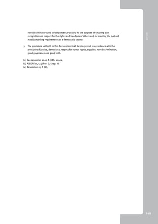 9 Annex III 
148 
non-discriminatory and strictly necessary solely for the purpose of securing due 
recognition and respect for the rights and freedoms of others and for meeting the just and 
most compelling requirements of a democratic society. 
3. The provisions set forth in this Declaration shall be interpreted in accordance with the 
principles of justice, democracy, respect for human rights, equality, non-discrimination, 
good governance and good faith. 
(2) See resolution 2200 A (XXI), annex. 
(3) A/CONF.157/24 (Part I), chap. III. 
(4) Resolution 217 A (III). 
 
