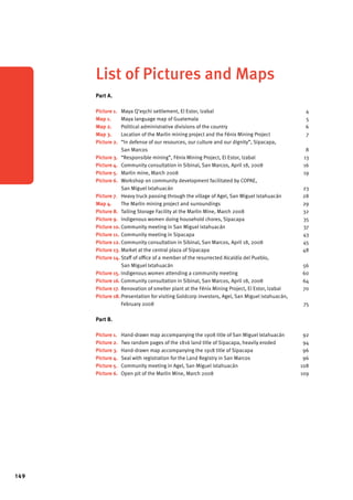 149 
List of Pictures and Maps 
Part A. 
Picture 1. Maya Q’eqchi settlement, El Estor, Izabal 4 
Map 1. Maya language map of Guatemala 5 
Map 2. Political administrative divisions of the country 6 
Map 3. Location of the Marlin mining project and the Fénix Mining Project 7 
Picture 2. “In defense of our resources, our culture and our dignity”, Sipacapa, 
San Marcos 8 
Picture 3. “Responsible mining”, Fénix Mining Project, El Estor, Izabal 13 
Picture 4. Community consultation in Sibinal, San Marcos, April 18, 2008 16 
Picture 5. Marlin mine, March 2008 19 
Picture 6. Workshop on community development facilitated by COPAE, 
San Miguel Ixtahuacán 23 
Picture 7. Heavy truck passing through the village of Agel, San Miguel Ixtahuacán 28 
Map 4. The Marlin mining project and surroundings 29 
Picture 8. Tailing Storage Facility at the Marlin Mine, March 2008 32 
Picture 9. Indigenous women doing household chores, Sipacapa 35 
Picture 10. Community meeting in San Miguel Ixtahuacán 37 
Picture 11. Community meeting in Sipacapa 43 
Picture 12. Community consultation in Sibinal, San Marcos, April 18, 2008 45 
Picture 13. Market at the central plaza of Sipacapa 48 
Picture 14. Staff of office of a member of the resurrected Alcaldía del Pueblo, 
San Miguel Ixtahuacán 56 
Picture 15. Indigenous women attending a community meeting 60 
Picture 16. Community consultation in Sibinal, San Marcos, April 18, 2008 64 
Picture 17. Renovation of smelter plant at the Fénix Mining Project, El Estor, Izabal 70 
Picture 18. Presentation for visiting Goldcorp investors, Agel, San Miguel Ixtahuacán, 
February 2008 75 
Part B. 
Picture 1. Hand-drawn map accompanying the 1908 title of San Miguel Ixtahuacán 92 
Picture 2. Two random pages of the 1816 land title of Sipacapa, heavily eroded 94 
Picture 3. Hand-drawn map accompanying the 1918 title of Sipacapa 96 
Picture 4. Seal with registration for the Land Registry in San Marcos 96 
Picture 5. Community meeting in Agel, San Miguel Ixtahuacán 108 
Picture 6. Open pit of the Marlin Mine, March 2008 109 
 