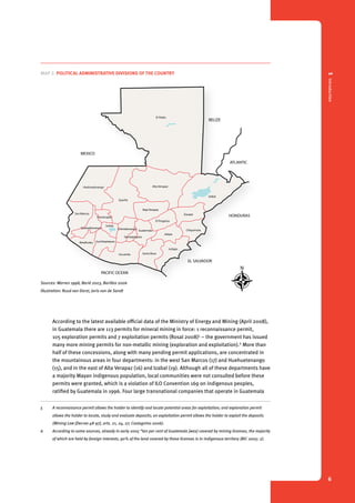 Map 1. Maya language map of Guatemala Map 2. Political administrative MEXICO 
1 Introduction 
6 
Map 2. Political administrative divisions of the country 
ATLANTIC 
HONDURAS 
Map 2. Political administrative divisions of the country 
MEXICO 
BELIZE 
EL SALVADOR 
HONDURAS 
Totonicapán 
Sololá 
Chimaltenango Guatemala 
Sacatepéquez 
PACIFIC OCEAN 
ATLANTIC 
El Petén 
El Progreso 
Chiquimula 
Jalapa 
Huehuetenango 
San Marcos 
Quetzaltenango 
Quiché 
Alta Verapaz 
Baja Verapaz 
Izabal 
Zacapa 
Jutiapa 
Suchitepéquez 
Retalhuleu 
Escuintla Santa Rosa 
Sources: Warren 1998, Barié 2003, Barillas 2006 
Illustration: Ruud van Dorst, Joris van de Sandt 
Sources: Warren 1998, Barié 2003, Barillas 2006 
Illustration: Ruud van Dorst, Joris van de Sandt 
BELIZE 
EL SALVADOR 
HONDURAS 
PACIFIC OCEAN 
ATLANTIC 
MEXICO 
Totonicapán 
Sololá 
PACIFIC Sakapulteko 
Poqomchi’ 
Kaqchikel 
K’iche 
Popti’ 
Ixil 
Awakateko 
Tektiteko 
Sipakapense 
Mam 
Tz’utujil 
Uspanteko 
Poqomam 
Ch’orti’ 
Q’eqchi’ 
Mopan 
Itza 
Chuj 
Q’anjob’al 
Akateko 
Achi 
Huehuetenango 
San Marcos 
Quetzaltenango 
Suchitepéquez 
Retalhuleu 
According to the latest available official data of the Ministry of Energy and Mining (April 2008), 
in Guatemala there are 113 permits for mineral mining in force: 1 reconnaissance permit, 
105 exploration permits and 7 exploitation permits (Rosal 2008)5 – the government has issued 
many more mining permits for non-metallic mining (exploration and exploitation).6 More than 
half of these concessions, along with many pending permit applications, are concentrated in 
the mountainous areas in four departments: in the west San Marcos (17) and Huehuetenango 
(15), and in the east of Alta Verapaz (16) and Izabal (19). Although all of these departments have 
a majority Mayan indigenous population, local communities were not consulted before these 
permits were granted, which is a violation of ILO Convention 169 on indigenous peoples, 
ratified by Guatemala in 1996. Four large transnational companies that operate in Guatemala 
5 A reconnaisance permit allows the holder to identify and locate potential areas for exploitation; and exploration permit 
allows the holder to locate, study and evaluate deposits; an exploitation permit allows the holder to exploit the deposits 
(Mining Law [Decree 48-97], arts. 21, 24, 27; Castagnino 2006). 
6 According to some sources, already in early 2005 “ten per cent of Guatemala [was] covered by mining licenses, the majority 
of which are held by foreign interests; 90% of the land covered by these licenses is in indigenous territory (BIC 2005: 2). 
 