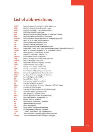 150 
List of abbreviations 
ADISMI Asociación para el Desarrollo Integral San Miguelense 
AEPDI Asociación Estoreña para el Desarrollo Integral 
AGAAI Asociación de Alcaldes y Autoridades Indígenas 
AGCA Archivo General de Centroamérica 
AIRIP Agreement on the Identity and Rights of the Indigenous Peoples 
AMAC Asociación de Monitorio Ambiental Comunitario 
AVANCSO Asociación para el Avance de las Ciencias Sociales en Guatemala 
CALAS Centro de Acción Legal, Ambiental y Social 
CAN Comisión de Alto Nivel sobre la Minería 
CAO Compliance Adviser Ombudsman (IFC) 
CCIC Comisión de Comunidades Indígenas al Congreso 
CEACR Committee of Experts on the Application of Conventions and Recommendations (ILO) 
CEDFOG Centro de Estudios y Documentación de la Frontera Occidental 
CEH Comisión para el Esclarecimiento Histórico 
CGN Compañía Guatemalteca de Níquel S.A. 
COCODES Consejos Comunitarios de Desarrollo 
COMG Consejo de Organizaciones Mayas de Guatemala 
COMUDE Consejo Muncicipal de Desarollo 
CONIC Coordinadora Nacional Indígena y Campesina 
COPAE Comisión Pastoral Paz y Ecología 
CPO Consejo de los Pueblos del Occidente 
CPSM Consejo de los Pueblos de San Marcos 
ESIA Environmental and Social Impact Assessment 
EXMIBAL Exploraciones y Explotaciones Mineras de Izabal 
FLACSO Facultad Latinoamericana de Ciencias Sociales 
FRMT Fundación Rigoberta Menchú Tum 
FSM Fundación Sierra Madre 
IAHCR Inter-American Court of Human Rights 
ILO International Labor Organization 
ILO 169 ILO Convention No. 169 concerning Indigenous and Tribal Peoples 
INCO International Nickel Company 
IFC International Finance Corporation (World Bank Group) 
IPDP Indigenous Peoples Development Plan 
LAP Land Acquisition Procedures (report) 
MARN Ministry of Environment and Natural Resources 
MEG Montana Exploradora de Guatemala S.A. 
MEM Ministry of Energy and Mining 
MTC Movimiento de Trabajadores Campesinos 
PBI Peace Brigades International 
PNC Policia Nacional Civil 
UNDP United Nations Development Programme 
CAFTA US-Central America Free Trade Agreement 
CA4FTA Canada-Central America Free Trade Agreement 
TSE Tribunal Supremo Electoral (Supreme Electoral Tribunal) 
UN DRIP UN Declaration on the Rights of Indigenous Peoples 
 