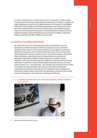 1 Introduction 
8 
Currently in Guatemala there is only one large-scale mine in production: the Marlin project, 
an open pit gold and silver mine owned by Montana Exploradora in San Marcos, situated in the 
largely indigenous municipalities of San Miguel Ixtahuacán and Sipacapa. The old EXMIBAL8 
nickel mine in El Estor, Izabal, which briefly operated between 1977 and 1981, has recently 
become the property of CGN and, renamed as the Fénix project, was scheduled for being 
reopened in 2009. Other gold mining projects are being developed in El Progreso (El Sastre, 
property of Canadian company Aurogin Resources) and Jutiapa (Cerro Blanco, operated by 
Goldcorp’s subsidiary Entre Mares) (MEM 2007; Rosal 2008). 
1.4 Conflict surrounding metal mining 
The conflict over the issue of mining essentially revolves around different visions of 
development: neoliberal development in the form of mega projects versus alternative 
development that is based on local identities (see Blaser 2004). Indigenous communities 
affected by mining projects all of a sudden find themselves at the center of a transnational 
political playing field involving a multitude of actors: multinational companies, international 
financial institutions, national governments, nongovernmental environmental and 
development organizations, indigenous peoples organizations, academic/research 
institutions, and various international agencies. Indigenous communities and their allies are 
mobilizing in a context that is characterized by highly uneven power balances, entrenched 
political positions, and – most importantly – lack of dialogue. By assessing the mining conflict 
in Guatemala, focusing particularly on two local cases (in San Marcos and in Izabal, 
respectively), this report aims to describe how this complicated context is shaping these 
communities’ attempts to take control of their own development, and point to some starting 
points for assisting them in overcoming major challenges and differences. 
Picture 2. “In defense of our resources, our culture and our dignity”, Sipacapa, San Marcos 
© Andrea Boccalini 
8 Exploraciones y Explotaciones Mineras de Izabal. 
 