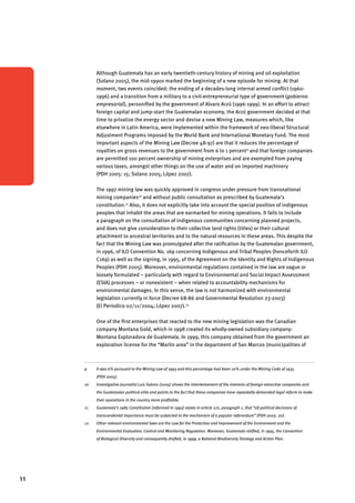 11 
Although Guatemala has an early twentieth-century history of mining and oil exploitation 
(Solano 2005), the mid-1990s marked the beginning of a new episode for mining. At that 
moment, two events coincided: the ending of a decades-long internal armed conflict (1960- 
1996) and a transition from a military to a civil-entrepreneurial type of government (gobierno 
empresarial), personified by the government of Alvaro Arzú (1996-1999). In an effort to attract 
foreign capital and jump-start the Guatemalan economy, the Arzú government decided at that 
time to privatize the energy sector and devise a new Mining Law, measures which, like 
elsewhere in Latin America, were implemented within the framework of neo-liberal Structural 
Adjustment Programs imposed by the World Bank and International Monetary Fund. The most 
important aspects of the Mining Law (Decree 48-97) are that it reduces the percentage of 
royalties on gross revenues to the government from 6 to 1 percent9 and that foreign companies 
are permitted 100 percent ownership of mining enterprises and are exempted from paying 
various taxes, amongst other things on the use of water and on imported machinery 
(PDH 2005: 15; Solano 2005; López 2007). 
The 1997 mining law was quickly approved in congress under pressure from transnational 
mining companies10 and without public consultation as prescribed by Guatemala’s 
constitution.11 Also, it does not explicitly take into account the special position of indigenous 
peoples that inhabit the areas that are earmarked for mining operations. It fails to include 
a paragraph on the consultation of indigenous communities concerning planned projects, 
and does not give consideration to their collective land rights (titles) or their cultural 
attachment to ancestral territories and to the natural resources in these areas. This despite the 
fact that the Mining Law was promulgated after the ratification by the Guatemalan government, 
in 1996, of ILO Convention No. 169 concerning Indigenous and Tribal Peoples (henceforth ILO 
C169) as well as the signing, in 1995, of the Agreement on the Identity and Rights of Indigenous 
Peoples (PDH 2005). Moreover, environmental regulations contained in the law are vague or 
loosely formulated – particularly with regard to Environmental and Social Impact Assessment 
(ESIA) processes – or nonexistent – when related to accountability mechanisms for 
environmental damages. In this sense, the law is not harmonized with environmental 
legislation currently in force (Decree 68-86 and Governmental Resolution 23-2003) 
(El Periodico 02/11/2004; López 2007).12 
One of the first enterprises that reacted to the new mining legislation was the Canadian 
company Montana Gold, which in 1998 created its wholly-owned subsidiary company: 
Montana Exploradora de Guatemala. In 1999, this company obtained from the government an 
exploration license for the “Marlin area” in the department of San Marcos (municipalities of 
9 It was 6% pursuant to the Mining Law of 1993 and this percentage had been 10% under the Mining Code of 1935 
(PDH 2005). 
10 Investigative journalist Luis Solano (2005) shows the intertwinement of the interests of foreign extractive companies and 
the Guatemalan political elite and points to the fact that these companies have repeatedly demanded legal reform to make 
their operations in the country more profitable. 
11 Guatemala’s 1985 Constitution (reformed in 1993) states in article 172, paragraph 1, that “all political decisions of 
transcendental importance must be subjected to the mechanism of a popular referendum” (PDH 2005: 20). 
12 Other relevant environmental laws are the Law for the Protection and Improvement of the Environment and the 
Environmental Evaluation, Control and Monitoring Regulation. Moreover, Guatemala ratified, in 1995, the Convention 
of Biological Diversity and consequently drafted, in 1999, a National Biodiversity Strategy and Action Plan. 
 