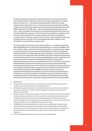 2 Resurgence of mining and emerging contradictions (historical overview) 
12 
San Miguel Ixtahuacán and Sipacapa) in which a gold and silver ore body was discovered.13 
In the exploration phase, the Marlin concession was the object of speculation and changed 
owners more than once.14 In 2000, Montana Gold merged with the American-Canadian 
company Francisco Gold, which in turn in 2002 came into the hands of yet another Canadian 
Company, Glamis Gold. After the approval of the Environmental and Social Impact Assessment 
(ESIA) in November 200315 (MEG 2003) – under the departing Portillo administration (2000- 
2004) – Glamis Gold began constructing the mine through Montana Exploradora in May 2004, 
and started exploitation operations in the third quarter of 2005 (CAO 2005; Castagnino 2006). 
At the time, the annual yield of the mine was estimated at 220,000 ounces of gold and 
3.4 million ounces of silver over a projected 10 year mine life – with 2004 gold and silver prices 
averaging USD 409.72 and USD 6.67 per ounce approximately USD 125 million per year 
(El Periodico 02/11/2004; CAO 2005; Solano 2005).16 
The arrival of Glamis Gold (Goldcorp since 2006) in San Marcos – soon followed by Canadian 
INCO (HudBay Minerals since 2008), which had developed plans to reopen the EXMIBAL nickel 
mine in El Estor, Izabal – caused a resurfacing of social conflicts surrounding mining,17 leading 
to a national debate with two opposing views slowly developing. In late 2003, Sipakapense 
traditional authorities in Sipacapa and Q’eqchi’ community leaders in El Estor with the help of 
local Catholic church organizations (MTC and AEPDI, respectively)18 drafted protest declarations 
in which they expressed their fears of environmental degradation and water contamination and 
claimed not to have been sufficiently informed about the upcoming mining projects 
(Comunidades Sipacapenses 2003; Comunidades Q’eqchi’ 2002). In early 2004, environmental 
NGO Madre Selva had started to draw attention to the social and environmental damage 
caused by Glamis Gold’s practices in the San Martín mine in Valle de Siria, Honduras (operated 
by its subsidiary Entre Mares). At the same time, Montana Exploradora (henceforth Montana) 
and the Ministry of Energy and Mining (MEM) had started a campaign to appease the 
population by emphasizing the opportunities that arise from mining: jobs and development. 
In September 2004, the Church entered into the debate, leading to a confrontation between 
President Oscar Berger and the Archbishop of Guatemala, Cardinal Rodolfo Quezada Toruño, 
who had publicly expressed his concerns about the government’s failure to mention possible 
13 MARLIN LEXR-388. 
14 According to Solano (2005) mining companies commonly engage in speculation and transfers of mining concessions 
in order to find the capital to cover the start-up costs of the exploitation phase. 
15 With Resolution No. 3329, dated November 27, 2003, the Ministry of Energy and Mining resolved to grant an exploitation 
license, which it named “Marlin I”. Thereby, the “derecho de exploración” converted into “derecho de exploración”, 
MARLIN I LEXT-541 (Rosal 2008). 
16 According to Goldcorp, currently the owner of the Marlin project, the mine in its first full year of production (2006) achieved 
a production of 161,000 ounces of gold and 1.6 million ounces of silver; the next year production figures already closely 
resembled projected yields (227,200 Au/oz and 2.8 mln Ag/oz) (www.goldcorp.com). Meanwhile, gold prices have 
increased dramatically, with prices having doubled since 2004 (around 900-950 to 1,000 USD/oz in the first half of 2008), 
making the Marlin Mine Project a very profitable endeavor for the Canadian company. 
17 The EXMIBAL nickel mine had already generated social conflict in the 1970s and 1980s (related to indigenous protests 
against land dispossession and ensuing human rights violations against community leaders); moreover throughout 
the 1970s there was also conflict over the tungsten and antimony mine in San Idelfonso Ixtahuacán in the department of 
Huehuetenango (mainly concerning exploitative labor conditions), not far from the actual Marlin project location 
(Solano 2005). 
18 Movimiento de Trabajadores Campesinos and Asociación Estoreña para el Desarrollo Integral. 
 