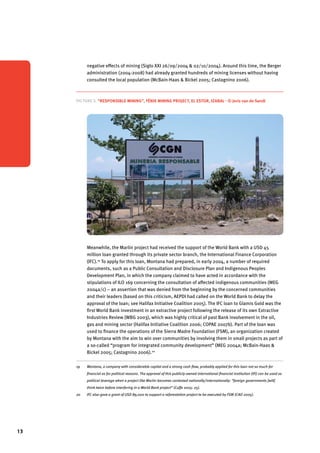 13 
negative effects of mining (Siglo XXI 26/09/2004 & 02/10/2004). Around this time, the Berger 
administration (2004-2008) had already granted hundreds of mining licenses without having 
consulted the local population (McBain-Haas & Bickel 2005; Castagnino 2006). 
Picture 3. “Responsible mining”, Fénix Mining Project, El Estor, Izabal - © Joris van de Sandt 
Meanwhile, the Marlin project had received the support of the World Bank with a USD 45 
million loan granted through its private sector branch, the International Finance Corporation 
(IFC).19 To apply for this loan, Montana had prepared, in early 2004, a number of required 
documents, such as a Public Consultation and Disclosure Plan and Indigenous Peoples 
Development Plan, in which the company claimed to have acted in accordance with the 
stipulations of ILO 169 concerning the consultation of affected indigenous communities (MEG 
2004a/c) – an assertion that was denied from the beginning by the concerned communities 
and their leaders (based on this criticism, AEPDI had called on the World Bank to delay the 
approval of the loan; see Halifax Initiative Coalition 2005). The IFC loan to Glamis Gold was the 
first World Bank investment in an extractive project following the release of its own Extractive 
Industries Review (WBG 2003), which was highly critical of past Bank involvement in the oil, 
gas and mining sector (Halifax Initiative Coalition 2006; COPAE 2007b). Part of the loan was 
used to finance the operations of the Sierra Madre Foundation (FSM), an organization created 
by Montana with the aim to win over communities by involving them in small projects as part of 
a so-called “program for integrated community development” (MEG 2004a; McBain-Haas & 
Bickel 2005; Castagnino 2006).20 
19 Montana, a company with considerable capital and a strong cash flow, probably applied for this loan not so much for 
financial as for political reasons. The approval of this publicly-owned international financial institution (IFI) can be used as 
political leverage when a project like Marlin becomes contested nationally/internationally: “foreign governments [will] 
think twice before interfering in a World Bank project” (Cuffe 2005: 25). 
20 IFC also gave a grant of USD 89,000 to support a reforestation project to be executed by FSM (CAO 2005). 
 