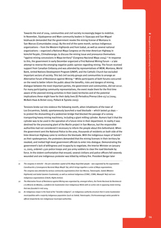 2 Resurgence of mining and emerging contradictions (historical overview) 
14 
Towards the end of 2004, communities and civil society increasingly began to mobilize. 
In November, Sipakapense and Mam community leaders in Sipacapa and San Miguel 
Ixtahuacán demanded that the government revoke the mining license of Montana in 
San Marcos (Comunidades 2004). By the end of the same month, various indigenous 
organizations – from the Western highlands and from Izabal, as well as several national 
organizations – organized a National Maya Congress on the Inter-American Highway in 
Iximché-Tecpán, Chimaltenango, to discuss the mining issue and pronounce themselves 
“against mining concessions in Maya territory” (Congreso Nacional Maya 2004).21 In response 
to this, the government in early December organized a First National Mining Forum – a late 
attempt to reverse the emerging negative public opinion regarding mining. The Forum received 
support from Canadian Embassy and was attended by representatives of MEM, Montana, World 
Bank, United Nations Development Program (UNDP), and the Catholic Church but excluded 
important sectors of society. This led civil society groups and communities to arrange an 
Alternative Forum of Resistance against Mining.22 While participants of both forums concurred 
on the need to better inform the public about the benefits, risks and dangers of mining, 
dialogue between the most important parties, the government and communities, did not occur. 
For many participating community representatives, the event made them for the first time 
aware of the planned mining activities in their (own) territories and of the potential 
implications these might have for their daily lives (El Periodico/Prensa Libre 03/12/2004; 
McBain-Haas & Bickel 2005; Pollack & Tyynela 2005). 
Tensions broke out into violence the following month, when inhabitants of the town of 
Los Encuentros, Sololá, spontaneously launched a road blockade – which lasted 40 days – 
to protest the dismantling of a pedestrian bridge that blocked the passage of a convoy 
transporting heavy mining machinery, including a giant milling cylinder. Rumors had it that the 
cylinder was to be used in the operation of a future mine in their department. In reality it was 
destined for the processing plant of the Marlin project in San Marcos, but the responsible 
authorities had not considered it necessary to inform the people about this beforehand. When 
the government sent the National Police to the area, thousands of residents on both side of the 
Inter-American Highway came to reinforce the blockade. With the indigenous mayor of Sololá23 
as their spokesperson, the protesters demanded that the mining licenses in their territory be 
revoked, and invited high-level government officials to enter into dialogue. Demonstrating the 
government’s lack of willingness and incapacity to negotiate, the Interior Minister on January 
11, 2005, ordered 1,500 police troops and 300 army soldiers to clear the road blockade by 
force. In the violent confrontation that ensued, several civilians and police officers fell severely 
wounded and one indigenous protester was killed by military fire. President Berger later 
21 The congress in Iximché – the pre-columbian capital of the Maya Kaqchikel people – was organized by the organization 
Coordinación y Convergencia Nacional Maya Waqib’ Kej, which brings together a union of Maya organizations. 
The congress was attended by various community organizations from San Marcos, Totonicapán, Sololá (Western 
Highlands) and Izabal (eastern Guatemala), as well as national indigenous (CONIC, COMG, Waxaqib’ Noj) and non-indigenous 
organizations (CALAS, Rights Action). 
22 The Alternative Forum of Resistance against Mining was organized by, amongst others, the Frente Nacional de Resistencia 
a la Minería de Metales, a platform for Guatemalan (non-indigenous) NGOs with an active role in opposing metal mining 
that was founded in mid 2004. 
23 An indigenous mayor is the head of the “alcaldía indígena”, an indigenous authority structure that in some Guatemalan 
municipalities with a majority indigenous population (such as Sololá, Totonicapán, Chichicastenango) exists parallel to 
official (majoritarily non-indigenous) municipal authorities. 
 