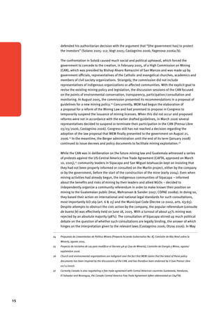 15 
defended his authoritarian decision with the argument that “[the government has] to protect 
the investors” (Solano 2005: 112; Vogt 2005; Castagnino 2006; Yagenova 2006a/b). 
The confrontation in Sololá caused much social and political upheaval, which forced the 
government to concede to the creation, in February 2005, of a High Commission on Mining 
(CAN), which was presided by Bishop Alvaro Ramazzini of San Marcos and was made up by 
government officials, representatives of the Catholic and evangelical churches, academics and 
members of civil society organizations. Strangely, the commission did not include 
representatives of indigenous organizations or affected communities. With the explicit goal to 
revise the existing mining policy and legislation, the discussion sessions of the CAN focused 
on the points of environmental conservation, transparency, participation/consultation and 
monitoring. In August 2005, the commission presented its recommendations in a proposal of 
guidelines for a new mining policy.24 Concurrently, MEM had begun the elaboration of 
a proposal for a reform of the Mining Law and had promised to propose in Congress to 
temporarily suspend the issuance of mining licenses. When this did not occur and proposed 
reforms were not in accordance with the earlier drafted guidelines, in March 2006 several 
representatives decided to suspend or terminate their participation in the CAN (Prensa Libre 
03/03/2006; Castagnino 2006). Congress still has not reached a decision regarding the 
adoption of the law proposal that MEM finally presented to the government on August 21, 
2006.25 In the meantime, the Berger administration until the end of its term (January 2008) 
continued to issue decrees and policy documents to facilitate mining exploitation.26 
While the CAN was in deliberation on the future mining law and Guatemala witnessed a series 
of protests against the US-Central America Free Trade Agreement (CAFTA, approved on March 
10, 2005),27 community leaders in Sipacapa and San Miguel Ixtahuacán kept on insisting that 
they had not been properly informed or consulted on the Marlin project, either by the company 
or by the government, before the start of the construction of the mine (early 2004). Even when 
mining activities had already begun, the indigenous communities of Sipacapa – informed 
about the benefits and risks of mining by their leaders and allied NGOs – decided to 
independently organize a community referendum in order to make known their position on 
mining to the Guatemalan public (Imai, Mehranvan & Sander 2007; COPAE 2008a). In doing so, 
they based their action on international and national legal standards for such consultations, 
most importantly ILO 169 (art. 6 & 15) and the Municipal Code (Decree 12-2002, arts. 63-65). 
Despite attempts to obstruct the civic action by the company, the popular referendum (consulta 
de buena fe) was effectively held on June 18, 2005. With a turnout of about 45% mining was 
rejected by an absolute majority (98%). The consultation of Sipacapa stirred up much political 
debate on the question of whether such consultations are legally binding, the answer of which 
hinges on the interpretation given to the relevant laws (Castagnino 2006; Otzoy 2006). In May 
24 Propuesta de Lineamientos de Política Minera [Proyecto Acuerdo Gubernativo No. X], Comisión de Alto Nivel sobre la 
Minería, agosto 2005. 
25 Proyecto de Iniciativa de Ley para modificar el Decreto 48-97 [Ley de Minería], Comisión de Energía y Minas, agosto/ 
septiembre 2006. 
26 Church and environmental organizations are indignant over the fact that MEM claims that the latest of these policy 
documents has been inspired by the discussions of the CAN, and has therefore been endorsed by it (see Prensa Libre 
02/11/2007). 
27 Currently Canada is also negotiating a free trade agreement with Central American countries Guatemala, Honduras, 
El Salvador and Nicaragua, the Canada-Central America Free Trade Agreement (often abbreviated as CA4FTA). 
 