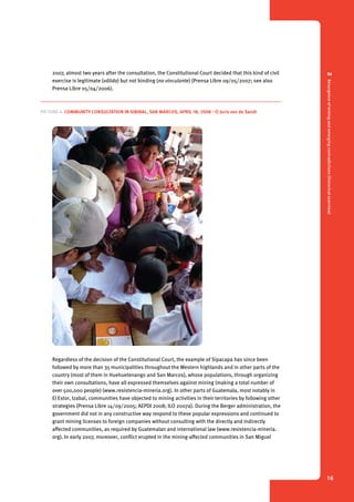 2 Resurgence of mining and emerging contradictions (historical overview) 
16 
2007, almost two years after the consultation, the Constitutional Court decided that this kind of civil 
exercise is legitimate (válida) but not binding (no vinculante) (Prensa Libre 09/05/2007; see also 
Prensa Libre 05/04/2006). 
Picture 4. Community consultation in Sibinal, San Marcos, April 18, 2008 - © Joris van de Sandt 
Regardless of the decision of the Constitutional Court, the example of Sipacapa has since been 
followed by more than 35 municipalities throughout the Western highlands and in other parts of the 
country (most of them in Huehuetenango and San Marcos), whose populations, through organizing 
their own consultations, have all expressed themselves against mining (making a total number of 
over 500,000 people) (www.resistencia-mineria.org). In other parts of Guatemala, most notably in 
El Estor, Izabal, communities have objected to mining activities in their territories by following other 
strategies (Prensa Libre 14/09/2005; AEPDI 2008; ILO 2007a). During the Berger administration, the 
government did not in any constructive way respond to these popular expressions and continued to 
grant mining licenses to foreign companies without consulting with the directly and indirectly 
affected communities, as required by Guatemalan and international law (www.resistencia-mineria. 
org). In early 2007, moreover, conflict erupted in the mining-affected communities in San Miguel 
 