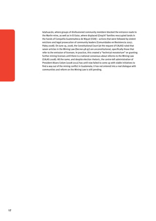 17 
Ixtahuacán, where groups of disillusioned community members blocked the entrance roads to 
the Marlin mine, as well as in El Estor, where displaced Q’eqchi’ families reoccupied lands in 
the hands of Compañía Guatemalteca de Níquel (CGN) – actions that were followed by violent 
evictions and legal prosecution of community leaders (Comunidades en Resistencia 2007; 
Paley 2008). On June 19, 2008, the Constitutional Court (at the request of CALAS) ruled that 
seven articles in the Mining Law (Decree 48-97) are unconstitutional, specifically those that 
refer to the emission of licenses. In practice, this created a “technical moratorium” on granting 
further mining licenses until there is a national consensus about reforms to the Mining Law 
(CALAS 2008). All the same, and despite election rhetoric, the centre-left administration of 
President Alvaro Colom (2008-2012) has until now failed to come up with viable initiatives to 
find a way out of the mining conflict in Guatemala; it has not entered into a real dialogue with 
communities and reform on the Mining Law is still pending. 
 