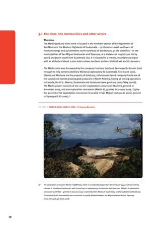 19 
3.1 The mine, the communities and other actors 
The mine 
The Marlin gold and silver mine is located in the northern section of the department of 
San Marcos in the Western Highlands of Guatemala – 25 kilometers west-southwest of 
Huehuetenango and 35 kilometers north-northeast of San Marcos, as the crow flies – in the 
municipalities of San Miguel Ixtahuacán and Sipacapa, at a distance of roughly 300 km by 
paved and gravel roads from Guatemala City. It is situated in a remote, mountainous region 
with an altitude of about 2,000 meters above sea level and very distinct wet and dry seasons. 
The Marlin mine was discovered by the company Francisco Gold and developed by Glamis Gold 
through its fully owned subsidiary Montana Exploradora de Guatemala. Since June 2006, 
Glamis and Montana are the property of Goldcorp, a Vancouver-based company that is one of 
the largest and fastest growing gold producers in North America, having 16 mining operations 
in Canada, the U.S., Mexico, Guatemala and Honduras (www.goldcorp.com; Paley 2007d). 
The Marlin project consists of one 20-km2 exploitation concession (Marlin I), granted in 
November 2003, and one exploration concession (Marlin II), granted in January 2004. Eighty-five 
percent of the exploitation concession is located in San Miguel Ixtahuacán and 15 percent 
in Sipacapa (CAO 2005).28 
Picture 5. Marlin Mine, March 2008 - © Andrea Boccalini 
28 The exploration concession Marlin II (LEXR-776), which is considerably larger than Marlin I (LEXT-541), is almost entirely 
situated in San Miguel Ixtahuacán, with a small part in neighboring Comitancillo and Sipacapa. A Marlin III exploration 
concession (LEXR-827 – granted in January 2005) is owned by Entre Mares de Guatemala, another subsidiary of Goldcorp. 
The surface of this intermediate-size concession is equally divided between San Miguel Ixtahuacán and Sipacapa 
(www.mem.gob.gt; Rosal 2008). 
 