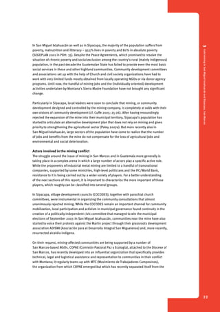 3 Gold mining in San Miguel Ixtahuacán and Sipacapa, San Marcos 
22 
In San Miguel Ixtahuacán as well as in Sipacapa, the majority of the population suffers from 
poverty, malnutrition and illiteracy – 97,5% lives in poverty and 80% in absolute poverty 
(SEGEPLAN 2001 in PDH: 35). Despite the Peace Agreements, which promised to resolve the 
situation of chronic poverty and social exclusion among the country’s rural (mainly indigenous) 
population, in the past decade the Guatemalan State has failed to provide even the most basic 
social services in these and other highland communities. Community development committees 
and associations set up with the help of Church and civil society organizations have had to 
work with very limited funds mostly obtained from locally operating NGOs or via donor agency 
programs. Until now, the handful of mining jobs and the (individually oriented) development 
activities undertaken by Montana’s Sierra Madre Foundation have not brought any significant 
change. 
Particularly in Sipacapa, local leaders were soon to conclude that mining, or community 
development designed and controlled by the mining-company, is completely at odds with their 
own visions of community development (cf. Cuffe 2005: 25-26). After having resoundingly 
rejected the expansion of the mine into their municipal territory, Sipacapa’s population has 
started to articulate an alternative development plan that does not rely on mining and gives 
priority to strengthening the agricultural sector (Paley 2007a). But more recently also in 
San Miguel Ixtahuacán, large sectors of the population have come to realize that the number 
of jobs and benefits from the mine do not compensate for the loss of agricultural jobs and 
environmental and social deterioration. 
Actors involved in the mining conflict 
The struggle around the issue of mining in San Marcos and in Guatemala more generally is 
taking place in a complex arena in which a large number of actors play a specific active role. 
While the proponents of industrial metal mining are limited to a handful of transnational 
companies, supported by some ministries, high-level politicians and the IFC/World Bank, 
resistance to it is being carried out by a wider variety of players. For a better understanding 
of the next sections of this report, it is important to characterize the more important of these 
players, which roughly can be classified into several groups. 
In Sipacapa, village development councils (COCODES), together with parochial church 
committees, were instrumental in organizing the community consultations that almost 
unanimously rejected mining. While the COCODES remain an important channel for community 
mobilization, local participation and activism in municipal governance found continuity in the 
creation of a politically independent civic committee that managed to win the municipal 
elections of September 2007. In San Miguel Ixtahuacán, communities near the mine have also 
started to voice their protests against the Marlin project through their grassroots development 
association ADISMI (Asociación para el Desarrollo Integral San Miguelense) and, more recently, 
resurrected alcaldia indígena. 
On their request, mining-affected communities are being supported by a number of 
San Marcos-based NGOs. COPAE (Comisión Pastoral Paz y Ecología), attached to the Diocese of 
San Marcos, has recently developed into an influential organization that specifically provides 
technical, legal and logistical assistance and representation to communities in their conflict 
with Montana; it regularly teams up with MTC (Movimiento de Trabajadores Campesinos), 
the organization from which COPAE emerged but which has recently separated itself from the 
 