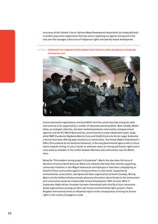 23 
structures of the Catholic Church. Ajchmol Maya Development Association (or simply Ajchmol) 
is another grassroots organization that was early in speaking out against mining and is the 
only one that manages a discourse of indigenous rights and identity-based development. 
Picture 6. Workshop on community development facilitated by COPAE, San Miguel Ixtahuacán 
© Andrea Boccalini 
Community-based organizations and local NGOs from the outset have had strong ties with, 
and continue to be supported by a number of nationally operating NGOs. Most notably, Madre 
Selva, an ecologist collective, has been mediating between communities and government 
agencies and the IFC/World Bank and has commissioned an early independent water study, 
while FRMT (Fundación Rigoberta Menchú Tum) and CALAS (Centro de Acción Legal, Ambiental 
y Social) have been offering legal assistance to communities. The Human Rights Ombudsman’s 
Office (Procuraduría de los Derechos Humanos), is the only governmental agency with a critical 
stance towards mining. In 2005 it wrote an extensive report on mining and human rights and in 
2007 acted as mediator in the conflict between Montana and communities near the Marlin 
mine. 
Being the “first modern mining project in Guatemala”, Marlin has also been the focus of 
attention of various North American NGOs and networks that have been directly supporting 
community initiatives in San Miguel Ixtahuacán and Sipacapa or have been campaigning on 
behalf of these communities against mining activities on their lands. Supported by 
environmental, social justice, aboriginal and labor organizations at home (Canada), Mining 
Watch and the Halifax Initiative provide advocacy information about threats to the environment 
and communities posed by irresponsible mineral development. With its main office in 
Guatemala, Rights Action moreover has been channeling funds directly to local community-based 
organizations carrying out their own human/environmental rights projects. Peace 
Brigades International wrote an influential report on the consequences of mining for human 
rights in the country (Castagnino 2006). 
 