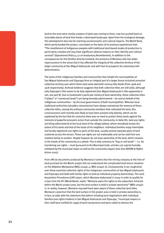25 
land to the mine were mostly unaware of what was coming to them, now live pushed back on 
miserable pieces of land that border a destroyed landscape. Apart from the ecological damage, 
this development also has far-reaching socioeconomic and cultural impacts. The World Bank, 
which partly funded the project, concluded on the basis of its previous experiences that: 
“The resettlement of indigenous peoples with traditional land-based modes of production is 
particularly complex and may have significant adverse impacts on their identity and cultural 
survival” (Operational Policy 4.12 on Involuntary Resettlement). In addition to the 
consequences for the families directly involved, the presence of Montana also has wider 
repercussions in the sense that it has affected the integrity of the collective territory of the 
larger community of San Miguel Ixtahuacán and with that its prospects for autonomy/self-determination. 
The lands of the indigenous families and communities that inhabit the municipalities of 
San Miguel Ixtahuacán and Sipacapa form an integral part of a larger (more inclusive) ancestral 
collective territory over which there exist early twentieth century title deeds (from 1908 and 
1918 respectively). Archival evidence suggests that both collective titles are still valid, although 
only Sipacapa’s title seems to be duly registered (San Miguel Ixtahuacán’s title apparently is 
not; see part B). Due to Guatemala’s particular history of land ownership, these collective titles 
(“ejidos” or “communal lands”) are being formally administered – for and on behalf of the 
indigenous communities – by the local governments of both municipalities. Whereas local 
traditional authorities (alcaldes comunitarios) have always maintained the memory of these 
collective titles, among the ordinary community members that cultivated the land, this 
consciousness until recently was likely to have been present only latently, which can be 
explained by the fact that for centuries there was no need to protect these lands against the 
interests of powerful economic actors from outside the community. In daily life, land use rights 
are being administered at the local level of the village (aldea), where everybody knows the 
extent of his lands and that of the lands of his neighbors. Individual families enjoy inheritable 
and locally registered use rights to parts of the land, usually several separate plots of land 
scattered across the terrain. These use rights are not inalienable and can be sold from one 
resident family to another. People however do not have ownership of the land, which remains 
in the hands of the community as a whole. This is why contracts to “buy or sell lands” – i.e. for 
transfering use rights – must (pursuant to the Municipal Code, articles 3 & 109) be formally 
validated by the municipal mayor as well as the community mayors (see also ADISMI & Rights 
Action 2007). 
From official documents produced by Montana it seems that the mining company at the time of 
land purchase for the Marlin project did not understand the complicated land tenure situation 
on the Altiplano Marquense (MEG 2004b: 4; MEG 2004d: 6). Consequently, it ran roughshod 
over these essential collective rights of the indigenous communities of San Miguel Ixtahuacán 
and Sipacapa and dealt with family rights to land as individual property (ownership). The Land 
Acquisition Procedures (LAP) report, which Montana elaborated in 2004 in order to qualify for 
a loan from the IFC (World Bank), reads: “Montana owns the rights to the subsurface minerals 
within the Marlin project area, but the land surface is held in private ownership” (MEG 2004b: 
1). In reality, however, Montana may well have been aware of these collective land titles. 
Montana’s assertion that the land surface in the project area is held in private ownership is, 
in fact, at odds with the statement that before initiating land negotiations with individual 
families (use rights holders) in San Miguel Ixtahuacán and Sipacapa, “municipal mayors or 
their staff were notified [in 1999] of land transactions and were called to witness the 
 
