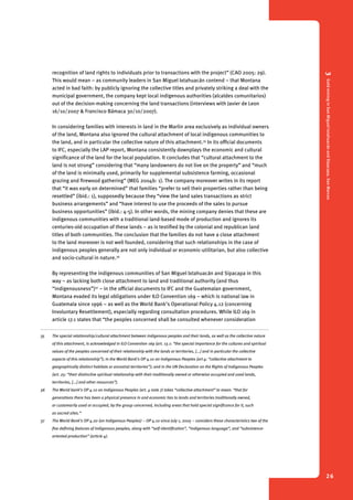 3 Gold mining in San Miguel Ixtahuacán and Sipacapa, San Marcos 
26 
recognition of land rights to individuals prior to transactions with the project” (CAO 2005: 29). 
This would mean – as community leaders in San Miguel Ixtahuacán contend – that Montana 
acted in bad faith: by publicly ignoring the collective titles and privately striking a deal with the 
municipal government, the company kept local indigenous authorities (alcaldes comunitarios) 
out of the decision-making concerning the land transactions (interviews with Javier de Leon 
16/10/2007 & Francisco Bámaca 30/10/2007). 
In considering families with interests in land in the Marlin area exclusively as individual owners 
of the land, Montana also ignored the cultural attachment of local indigenous communities to 
the land, and in particular the collective nature of this attachment.35 In its official documents 
to IFC, especially the LAP report, Montana consistently downplays the economic and cultural 
significance of the land for the local population. It concludes that “cultural attachment to the 
land is not strong” considering that “many landowners do not live on the property” and “much 
of the land is minimally used, primarily for supplemental subsistence farming, occasional 
grazing and firewood gathering” (MEG 2004b: 1). The company moreover writes in its report 
that “it was early on determined” that families “prefer to sell their properties rather than being 
resettled” (ibid.: 1), supposedly because they “view the land sales transactions as strict 
business arrangements” and “have interest to use the proceeds of the sales to pursue 
business opportunities” (ibid.: 4-5). In other words, the mining company denies that these are 
indigenous communities with a traditional land-based mode of production and ignores its 
centuries-old occupation of these lands – as is testified by the colonial and republican land 
titles of both communities. The conclusion that the families do not have a close attachment 
to the land moreover is not well founded, considering that such relationships in the case of 
indigenous peoples generally are not only individual or economic-utilitarian, but also collective 
and socio-cultural in nature.36 
By representing the indigenous communities of San Miguel Ixtahuacán and Sipacapa in this 
way – as lacking both close attachment to land and traditional authority (and thus 
“indigenousness”)37 – in the official documents to IFC and the Guatemalan government, 
Montana evaded its legal obligations under ILO Convention 169 – which is national law in 
Guatemala since 1996 – as well as the World Bank’s Operational Policy 4.12 (concerning 
Involuntary Resettlement), especially regarding consultation procedures. While ILO 169 in 
article 17.1 states that “the peoples concerned shall be consulted whenever consideration 
35 The special relationship/cultural attachment between indigenous peoples and their lands, as well as the collective nature 
of this attachment, is acknowledged in ILO Convention 169 (art. 13.1: “the special importance for the cultures and spiritual 
values of the peoples concerned of their relationship with the lands or territories, [...] and in particular the collective 
aspects of this relationship”); in the World Bank’s OP 4.10 on Indigenous Peoples (art 4: “collective attachment to 
geographically distinct habitats or ancestral territories”); and in the UN Declaration on the Rights of Indigenous Peoples 
(art. 25: “their distinctive spiritual relationship with their traditionally owned or otherwise occupied and used lands, 
territories, [...] and other resources”). 
36 The World bank’s OP 4.10 on Indigenous Peoples (art. 4 note 7) takes “collective attachment” to mean: “that for 
generations there has been a physical presence in and economic ties to lands and territories traditionally owned, 
or customarily used or occupied, by the group concerned, including areas that hold special significance for it, such 
as sacred sites.” 
37 The World Bank’s OP 4.20 (on Indigenous Peoples) – OP 4.10 since July 1, 2005 – considers these characteristics two of the 
five defining features of indigenous peoples, along with “self-identification”, “indigenous language”, and “subsistence-oriented 
production” (article 4). 
 