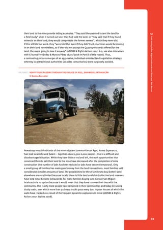 3 Gold mining in San Miguel Ixtahuacán and Sipacapa, San Marcos 
28 
their land to the mine provide telling examples. “They said they wanted to rent the land for 
a field study” when it turned out later they had sold the land; or “they said that if they found 
minerals on their land, they would compensate the former owners”, which they never did. 
If this still did not work, they “were told that even if they didn’t sell, machines would be moving 
in on their land nonetheless, so if they did not accept the Q4000 per cuerda offered for the 
land, they were going to lose it anyway” (ADISMI & Rights Action 2007: 6-7; see also interviews 
with Crisanta Fernández & Marcos Pérez 16/01/2008 in Part B of this report). Thus, 
a contrasting picture emerges of an aggressive, individual-oriented land negotiation strategy, 
whereby local traditional authorities (alcaldes comunitarios) were purposely avoided. 
Picture 7. Heavy truck passing through the village of Agel, San Miguel Ixtahuacán 
© Andrea Boccalini 
Nowadays most inhabitants of the mine-adjacent communities of Agel, Nueva Esperanza, 
San José Ixcaniche and Salem – together about 1,500-2,000 people – live in a difficult and 
disadvantaged situation. While they have little or no land left, the work opportunities that 
convinced them to sell their land to the mine have decreased after the completion of mine 
construction (the number of jobs has been reduced or jobs have become temporary). Only 
a small group of families has made good money from the land transactions; most families sold 
considerably smaller amounts of land. The possibilities for these families to buy (better) land 
elsewhere are very limited because locally there is little land available (collective land reserves 
have long-since become exhausted). For many families buying land outside San Miguel 
Ixtahuacán is no option because it would mean that they have to sever their ties with the 
community. This is why most people have remained in their communities and today live along 
dusty roads, over which more than 40 heavy trucks pass every day, in poor houses of which the 
walls have cracked as a result of the frequent dynamite explosions in mine (ADISMI & Rights 
Action 2007; Ibañez 2008). 
 