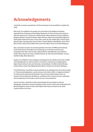 Acknowledgements 
I would like to express my gratitude to all those who gave me the possibility to complete this 
study. 
Most of all, I am indebted to the people and communities of the Altiplano Occidental, 
especially those of Sipacapa and San Miguel Ixtahuacán, for their courtesy and trusting me 
with their experiences. In particular I should mention: Manuel Ambrocio; Francisco Bámaca; 
Margarita Bamaca; Crisanta Fernández; Rubén Feliciano; Andrés García (Alcaldía Indígena de 
Totonicapán); Padre Erik Gruloos; Ciriaco Juárez; Javier de León; Aníbal López; Aniceto López; 
Rolando López; Santiago López; Susana López; Gustavo Mérida; Isabel Mérida; Lázaro Pérez; 
Marcos Pérez; Antonio Tema; Delfino Tema; Juan Tema; Mario Tema; and Timoteo Velásquez. 
Also, I would like to express my sincerest gratitude to the team of COPAE and the Pastoral 
Social of the Diocese of San Marcos for introducing me to the theme and their work. 
I especially thank: Marco Vinicio López; Roberto Marani; Udiel Miranda; Fausto Valiente; 
Sander Otten; Johanna van Strien; and Ruth Tánchez, for their help and friendship. I am also 
thankful to Msg. Álvaro Ramazzini. 
Equally, I am indebted to many colleagues and people that were willing to share their insights 
and knowledge with me. Special mention is reserved for: Clara Arenas; Santiago Bastos; 
Edgar Chután; Amílcar Funes; Joel Hernández; Guisela Mayén; Yuri Melini; Benito Morales; 
Gustavo Palma; Amílcar Pop; Magali Rey Rosa; Martín Sacalxot and Irma Alicia Velásquez. 
In the Netherlands, I would like to express gratitude to my colleagues from the research project 
on “Environmental degradation, natural resources and violent conflict in indigenous habitats” 
at Cordaid and the University of Amsterdam: Eelco de Groot; André Hoekema; Nico van 
Leeuwen and Frans Wierema; Elly Rijnierse; and Martua Sirait. Thank you for your supervision 
and accompaniment of the study, as well as for your trust and patience. 
Last but not least, I would like to thank several people that have helped me with the 
photography, illustrations and proof readings of earlier versions of this work: Andrea Boccalini; 
Michael Dougherty; Ruud van Dorst; Beth Geglia; Dawn Paley; and Sjouk van de Sandt. 
A special thanks to all of you. 
 