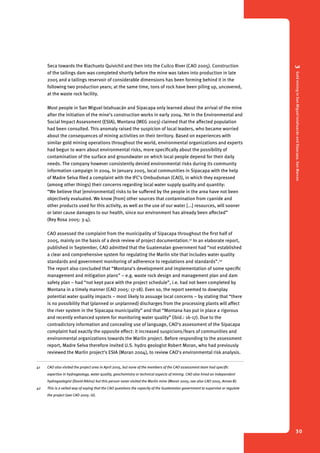 3 Gold mining in San Miguel Ixtahuacán and Sipacapa, San Marcos 
30 
Seca towards the Riachuelo Quivichil and then into the Cuilco River (CAO 2005). Construction 
of the tailings dam was completed shortly before the mine was taken into production in late 
2005 and a tailings reservoir of considerable dimensions has been forming behind it in the 
following two production years; at the same time, tons of rock have been piling up, uncovered, 
at the waste rock facility. 
Most people in San Miguel Ixtahuacán and Sipacapa only learned about the arrival of the mine 
after the initiation of the mine’s construction works in early 2004. Yet in the Environmental and 
Social Impact Assessment (ESIA), Montana (MEG 2003) claimed that the affected population 
had been consulted. This anomaly raised the suspicion of local leaders, who became worried 
about the consequences of mining activities on their territory. Based on experiences with 
similar gold mining operations throughout the world, environmental organizations and experts 
had begun to warn about environmental risks, more specifically about the possibility of 
contamination of the surface and groundwater on which local people depend for their daily 
needs. The company however consistently denied environmental risks during its community 
information campaign in 2004. In January 2005, local communities in Sipacapa with the help 
of Madre Selva filed a complaint with the IFC’s Ombudsman (CAO), in which they expressed 
(among other things) their concerns regarding local water supply quality and quantity: 
“We believe that [environmental] risks to be suffered by the people in the area have not been 
objectively evaluated. We know [from] other sources that contamination from cyanide and 
other products used for this activity, as well as the use of our water [...] resources, will sooner 
or later cause damages to our health, since our environment has already been affected” 
(Rey Rosa 2005: 3-4). 
CAO assessed the complaint from the municipality of Sipacapa throughout the first half of 
2005, mainly on the basis of a desk review of project documentation.41 In an elaborate report, 
published in September, CAO admitted that the Guatemalan government had “not established 
a clear and comprehensive system for regulating the Marlin site that includes water quality 
standards and government monitoring of adherence to regulations and standards”.42 
The report also concluded that “Montana’s development and implementation of some specific 
management and mitigation plans” – e.g. waste rock design and management plan and dam 
safety plan – had “not kept pace with the project schedule”, i.e. had not been completed by 
Montana in a timely manner (CAO 2005: 17-18). Even so, the report seemed to downplay 
potential water quality impacts – most likely to assuage local concerns – by stating that “there 
is no possibility that (planned or unplanned) discharges from the processing plants will affect 
the river system in the Sipacapa municipality” and that “Montana has put in place a rigorous 
and recently enhanced system for monitoring water quality” (ibid.: 16-17). Due to the 
contradictory information and concealing use of language, CAO’s assessment of the Sipacapa 
complaint had exactly the opposite effect: it increased suspicions/fears of communities and 
environmental organizations towards the Marlin project. Before responding to the assessment 
report, Madre Selva therefore invited U.S. hydro geologist Robert Moran, who had previously 
reviewed the Marlin project’s ESIA (Moran 2004), to review CAO’s environmental risk analysis. 
41 CAO also visited the project area in April 2005, but none of the members of the CAO assessment team had specific 
expertise in hydrogeology, water quality, geochemistry or technical aspects of mining. CAO also hired an independent 
hydrogeologist (David Atkins) but this person never visited the Marlin mine (Moran 2005; see also CAO 2005, Annex B). 
42 This is a veiled way of saying that the CAO questions the capacity of the Guatemalan government to supervise or regulate 
the project (see CAO 2005: iii). 
 