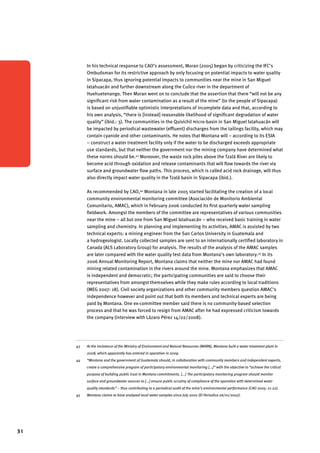 31 
In his technical response to CAO’s assessment, Moran (2005) began by criticizing the IFC’s 
Ombudsman for its restrictive approach by only focusing on potential impacts to water quality 
in Sipacapa, thus ignoring potential impacts to communities near the mine in San Miguel 
Ixtahuacán and further downstream along the Cuilco river in the department of 
Huehuetenango. Then Moran went on to conclude that the assertion that there “will not be any 
significant risk from water contamination as a result of the mine” (to the people of Sipacapa) 
is based on unjustifiable optimistic interpretations of incomplete data and that, according to 
his own analysis, “there is [instead] reasonable likelihood of significant degradation of water 
quality” (ibid.: 3). The communities in the Quivichil micro-basin in San Miguel Ixtahuacán will 
be impacted by periodical wastewater (effluent) discharges from the tailings facility, which may 
contain cyanide and other contaminants. He notes that Montana will – according to its ESIA 
– construct a water treatment facility only if the water to be discharged exceeds appropriate 
use standards, but that neither the government nor the mining company have determined what 
these norms should be.43 Moreover, the waste rock piles above the Tzalá River are likely to 
become acid through oxidation and release contaminants that will flow towards the river via 
surface and groundwater flow paths. This process, which is called acid rock drainage, will thus 
also directly impact water quality in the Tzalá basin in Sipacapa (ibid.). 
As recommended by CAO,44 Montana in late 2005 started facilitating the creation of a local 
community environmental monitoring committee (Asociación de Monitorio Ambiental 
Comunitario, AMAC), which in February 2006 conducted its first quarterly water sampling 
fieldwork. Amongst the members of the committee are representatives of various communities 
near the mine – all but one from San Miguel Ixtahuacán – who received basic training in water 
sampling and chemistry. In planning and implementing its activities, AMAC is assisted by two 
technical experts: a mining engineer from the San Carlos University in Guatemala and 
a hydrogeologist. Locally collected samples are sent to an internationally certified laboratory in 
Canada (ALS Laboratory Group) for analysis. The results of the analysis of the AMAC samples 
are later compared with the water quality test data from Montana’s own laboratory.45 In its 
2006 Annual Monitoring Report, Montana claims that neither the mine nor AMAC had found 
mining related contamination in the rivers around the mine. Montana emphasizes that AMAC 
is independent and democratic; the participating communities are said to choose their 
representatives from amongst themselves while they make rules according to local traditions 
(MEG 2007: 18). Civil society organizations and other community members question AMAC’s 
independence however and point out that both its members and technical experts are being 
paid by Montana. One ex-committee member said there is no community-based selection 
process and that he was forced to resign from AMAC after he had expressed criticism towards 
the company (interview with Lázaro Pérez 14/02/2008). 
43 At the insistence of the Ministry of Environment and Natural Resources (MARN), Montana built a water treatment plant in 
2008, which apparently has entered in operation in 2009. 
44 “Montana and the government of Guatemala should, in collaboration with community members and independent experts, 
create a comprehensive program of participatory environmental monitoring [...]” with the objective to “achieve the critical 
purpose of building public trust in Montana commitments. [...] The participatory monitoring program should monitor 
surface and groundwater sources to [...] ensure public scrutiny of compliance of the operation with determined water 
quality standards” – thus contributing to a periodical audit of the mine’s environmental performance (CAO 2005: 21-22). 
45 Montana claims to have analyzed local water samples since July 2002 (El Periodico 06/01/2007). 
 