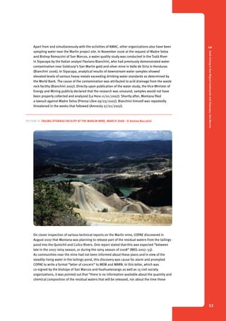 3 Gold mining in San Miguel Ixtahuacán and Sipacapa, San Marcos 
32 
Apart from and simultaneously with the activities of AMAC, other organizations also have been 
sampling water near the Marlin project site. In November 2006 at the request of Madre Selva 
and Bishop Ramazzini of San Marcos, a water quality study was conducted in the Tzalá River 
in Sipacapa by the Italian analyst Flaviano Bianchini, who had previously demonstrated water 
contamination near Goldcorp’s San Martín gold and silver mine in Valle de Siria in Honduras 
(Bianchini 2006). In Sipacapa, analytical results of downstream water samples showed 
elevated levels of various heavy metals exceeding drinking water standards as determined by 
the World Bank. The cause of the contamination was attributed to acid drainage from the waste 
rock facility (Bianchini 2007). Directly upon publication of the water study, the Vice-Minister of 
Energy and Mining publicly declared that the research was unsound; samples would not have 
been properly collected and analyzed (La Hora 11/01/2007). Shortly after, Montana filed 
a lawsuit against Madre Selva (Prensa Libre 09/03/2007). Bianchini himself was repeatedly 
threatened in the weeks that followed (Amnesty 27/01/2007). 
Picture 8. Tailing Storage Facility at the Marlin Mine, March 2008 - © Andrea Boccalini 
On closer inspection of various technical reports on the Marlin mine, COPAE discovered in 
August 2007 that Montana was planning to release part of the residual waters from the tailings 
pond into the Quivichil and Cuilco Rivers. One report stated that this was expected “between 
late in the 2007 rainy season, or during the rainy season of 2008” (MEG 2007: 53). 
As communities near the mine had not been informed about these plans and in view of the 
steadily rising water in the tailings pond, this discovery was cause for alarm and prompted 
COPAE to write a formal “letter of concern” to MEM and MARN. In this letter, which was 
co-signed by the bishops of San Marcos and Huehuetenango as well as 15 civil society 
organizations, it was pointed out that “there is no information available about the quantity and 
chemical composition of the residual waters that will be released, nor about the time these 
 