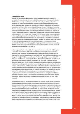 3 Gold mining in San Miguel Ixtahuacán and Sipacapa, San Marcos 
34 
Competition for water 
Fear that the Marlin project will negatively impact local water availability – leading to 
competition for water between the mine and resident communities – is grounded in the fact 
that the mine uses large quantities of water in the various stages of its operations: for 
processing ore in the cyanide vat leaching process, during underground mining activities, 
for the spraying of water on roads and machinery as a means of dust control, but also during 
reforestation activities and for personnel use (CAO 2005). Montana’s ESIA (2003) states that 
the mine uses 250,000 liters per hour. Critics of the project have calculated that the amount of 
water used by the mine in a single hour amounts to what a typical family in the area uses in 
22 years, and estimate that this is sure to cause problems in an area characterized by a semi-arid 
climate where there is local water shortage in the dry season (Moran 2004, 2005; Madre 
Selva 2005; Castagnino 2006; Salvadó 2007). Montana maintains that it recycles 85% of its 
water needs from the tailings pond and that the remaining 15% is drawn from a 300m-deep 
production well in the Tzalá watershed in Sipacapa. This way, the company says, it can prevent 
the water demands of the project to impact local water users. In its assessment of the 
complaint by Madre Selva and Sipacapa, CAO simply repeats this information by concluding 
that “the people of Sipacapa will not experience increased competition for water as a result 
of the operations of the mine” (CAO 2005: ii). 
In their response, Madre Selva and Dr. Moran pointed out once more that the CAO had given 
a misleading representation of the facts by (deliberately) ignoring the importance of the 
impacts to water availability for the mine-adjacent communities in San Miguel Ixtahuacán. 
In between the lines, the CAO assessment does admit that “some depletion in stream flow and 
changes in the [Quivichil] basin water balance should be expected downstream of the TSF” 
(CAO 2005: 18). Moreover, according to Dr. Moran, the conclusion of the CAO – that “there will 
be no impact from long-term pumping to the flow in the Tzalá River” – is not technically 
defensible (Moran 2005: 7). This is mainly because this conclusion is based on the assumption 
that there is no hydrogeologic connection between the geothermal well from which the water is 
pumped, on the one hand, and the surface waters in the Tzalá watershed on the other. Moran 
contends that the aquifer tests that were conducted by Montana to prove the assumption were 
ill designed and incorrectly interpreted. The proximity of the well to the river and the fractured 
nature of the bedrock can in his view only warrant the conservative assumption that 
a hydrogeologic connection does exist (ibid.). In this context, it is telling that the CAO after 
drawing its conclusion (“there is no connection”) immediately continues by stating that this 
assumption “needs to be rigorously tested and monitored over the life of the mine” (CAO 
2005: 18). 
Besides the long-term risk of competition for water, the mine has already caused (short-term) 
problems of water availability through its interference in established community practices of 
purchasing water rights. Families that have water sources (streams or springs) on the land over 
which they hold use rights have, according to Mam and Sipakapense local norms, the right to 
individually exploit this resource (i.e. water rights are individualized). Neighboring families 
that depend on these water resources for the irrigation of their plots have to pay the “owners” 
for the right to access to water. In most communities, the distribution of water is organized by 
a local water committee in which both parties have representation (Interview with Roberto 
Marani & Santiago López 12/03/2008). During construction of the mine (2005), Montana had 
purchased one or more springs from “private owners” to supply water to its workers as well as 
to provide assistance to a mine-adjacent community (Nueva Esperanza) that as a result of the 
 
