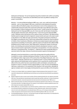 3 Gold mining in San Miguel Ixtahuacán and Sipacapa, San Marcos 
36 
Ixtahuacán and Sipacapa.47 As can be expected, the parties involved in the conflict surrounding 
the mine (company vs. communities and allied NGOs) each have very different readings of the 
project’s social effects. 
Montana – in its Annual Monitoring Reports (MEG 2005, 2006, 2007, 2008) and promotional 
materials – and, to a lesser degree, CAO (2005, 2006) tend to only emphasize the positive 
economic effects of the Marlin project, first and foremost in terms of the employment it has 
created locally. Around the peak of the construction phase (late 2004), Montana said to have 
870 local people in fulltime employment (of a total of 1500),48 mostly coming from San Miguel 
Ixtahuacán (175 from Sipacapa) (MEG 2005: 8). In late 2007, after two full years of production, 
still 780 people continued to work, albeit part-time,49 in the mine (135 from Sipacapa) (MEG 
2008: 7). Montana claims that because of the creation of direct and indirect50 job opportunities, 
families would no longer be forced to migrate for several months each year to the coast to work 
as day laborers in the coffee and sugar cane harvests. The greater permanence of families in 
the villages surrounding the mine is said to have substantially increased the school enrollment 
of children. Direct investments of Montana in infrastructure projects (paved roads) would have 
improved the accessibility of communities, while the projects of Fundación Sierra Madre (FSM) 
facilitated access to health services. Other FSM projects, involving the creation of communal 
banks, micro lending and vocational training for enterprise development moreover is said to 
have increased economic opportunities among these rural populations. In its own assessment, 
CAO (2005: 25) positively writes: “On balance, [...] Montana has made considerable efforts to 
overcome some of the major criticisms of social and economic aspects of mining project”.51 
Although it cannot be denied that as a result of the mining project the quality of life has 
increased for a certain, relatively small group of families, it is also true that it has decreased 
the wellbeing of other, larger sectors of the communities of San Miguel Ixtahuacán, and – to a 
lesser extent – Sipacapa. Aside from loss of “livelihood assets” in terms of both quantity (land, 
water, pastures) and quality (water and air pollution), this is caused by the socially disruptive 
effects of the mine, which has led to social divisions within and between communities and 
threatens to result in a situation of (near) ungovernability. In a way, this was acknowledged by 
CAO (2005, 2006) early on in its assessment of the situation in the communities, although the 
agency’s analysts seem to have largely misinterpreted the causes and effects of the disruption. 
47 In February 2004, Montana (MEG 2004c) published its Indigenous Peoples Development Plan (mainly for IFC in order to 
meet with the requirements for a World Bank loan), but this does not as such form part of the ESIA (which was published in 
June 2003). 
48 Montana initially had a policy to mainly contract members of former landowning families from mine-adjacent communities 
(PDH 2005). These generally poor educated people mostly occupied lower-paid jobs, performing “a variety of maintenance, 
environmental restoration, community improvement and road construction and maintenance tasks” (MEG 2007: 7). 
49 After the construction phase, the number of mining jobs for local people was expected to drop to below 400. On the request 
of municipal authorities in San Miguel Ixtahuacán, the company in 2006 introduced a rotational employment system to be 
able to keep more local people employed (MEG 2007: 6-7). 
50 Montana (MEG 2005: 23) claimed already in 2005 that there had been a notable increase in commerce around the mining 
site, particularly through the establishment and expansion of shops selling basic goods, nixtamal mills and hardware 
stores; this claim seems wildly optimistic and unfounded however (PDH 2005: 36). The company hardly quantifies the 
creation and expansion of local businesses (also see later Annual Monitoring Reports, MEG 2006, 2007, 2008). 
51 Uncritically following Montana, CAO (2005: ii, 26) describes the unfair and irregular land purchases as successful (from the 
perspective of the land selling families) and unproblematic. 
 