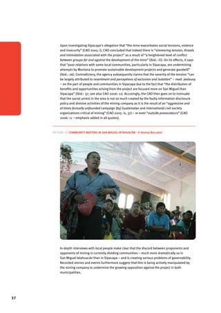 37 
Upon investigating Sipacapa’s allegation that “the mine exacerbates social tensions, violence 
and insecurity” (CAO 2005: i), CAO concluded that indeed there is “simmering tension, threats 
and intimidation associated with the project” as a result of “a heightened level of conflict 
between groups for and against the development of the mine” (ibid.: iii). On its effects, it says 
that “poor relations with some local communities, particularly in Sipacapa, are undermining 
attempts by Montana to promote sustainable development projects and generate goodwill” 
(ibid.: 26). Contradictory, the agency subsequently claims that the severity of the tension “can 
be largely attributed to resentment and perceptions of exclusion and isolation” – read: jealousy 
– on the part of people and communities in Sipacapa due to the fact that “the distribution of 
benefits and opportunities arising from the project are focused more on San Miguel than 
Sipacapa” (ibid.: 37; see also CAO 2006: 11). Accusingly, the CAO then goes on to insinuate 
that the social unrest in the area is not so much created by the faulty information disclosure 
policy and divisive activities of the mining company as it is the result of an “aggressive and 
at times factually unfounded campaign [by] Guatemalan and international civil society 
organizations critical of mining” (CAO 2005: iv, 37) – or even “outside provocateurs” (CAO 
2006: 11 – emphasis added in all quotes). 
Picture 10. Community meeting in San Miguel Ixtahuacán - © Andrea Boccalini 
In-depth interviews with local people make clear that the discord between proponents and 
opponents of mining is currently dividing communities – much more dramatically so in 
San Miguel Ixtahuacán than in Sipacapa – and is creating serious problems of governability. 
Recorded stories and events furthermore suggest that this is being actively manipulated by 
the mining company to undermine the growing opposition against the project in both 
municipalities. 
 