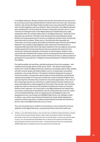 3 Gold mining in San Miguel Ixtahuacán and Sipacapa, San Marcos 
38 
In San Miguel Ixtahuacán, Montana worked its way into the communities near the actual mine 
by convincing or pressuring individual families to sell their land. As we have seen, this process 
started in 1999, directly after Mayor Sergio González (2000-2004) authorized the company to 
enter into land negotiations with local residents. Other communities in San Miguel Ixtahuacán 
were completely left in the dark about the imminent mining project until late 2003. In a 2007 
interview, the subsequent mayor of San Miguel Ixtahuacán, Oswaldo Avila (2004-2008), 
admitted that when the mining activities started in San Miguel Ixtahuacán, “almost the entire 
population was uninformed. They didn’t know what agreements had already been signed 
between the municipal government at the time, the people who sold their lands, the [national] 
government and the company” (Paley 2007a: 2). By selectively informing people and 
communities, the mining company had avoided consulting the larger community of San Miguel 
Ixtahuacán, thus evading its legal obligations under national and international law (i.e. 
Guatemala’s Municipal Code and ILO 169). Many inhabitants of the mine-adjacent communities 
initially supported the mining project because they were placated with money from land 
trans­actions, 
(temporary) mining jobs and promises of material support. Families in other 
communities were soothed by the company and the municipal government with promises of 
indirect job opportunities, paved roads and other infrastructural works, as well as prospects of 
participation in small projects for “integrated community development” offered by Fundación 
Sierra Madre. 
The readily available cash earned by a relatively small group of local mine employees – who 
suddenly earned average salaries of USD 300 per month – and several hundred migrant 
workers from outside San Miguel Ixtahuacán created new consumption patterns (food, clothing 
and other consumer goods) and related problems such as: increased liquor consumption, 
prostitution, and carrying of firearms. This behavior elicited the disapproval of a group of 
community members, amongst whom opinion-leaders that had already been alarmed by the 
ongoing national debate on mining and/or had become suspicious towards the Marlin mine 
upon learning from information they received from civil society organizations. These critics of 
the mining project say that local authorities (i.e. political bosses) have been bribed and are 
being used by Montana to make propaganda for their project; they moreover claim that these 
people have made sure that many of the available mining jobs were shared out among the 
families of their supporters. The critical faction in San Miguel Ixtahuacán has however been 
very cautious of expressing its dissatisfaction with the mining project due to the fear created 
in the municipality following a series of unexplained and uninvestigated murders and 
disappearances from 2005 through 2007 (ADISMI & Rights Action 2007; Rodríguez 2008).52 
In addition, many of them report feeling intimidated by the hostile attitude displayed by 
proponents of the mining project, including municipal officials (interviews with anonymous 
persons, town of San Miguel Ixtahuacán 04-05/12/2007). 
Thus, over the past five years, the Marlin mine has become a source of discord for the local 
population of San Miguel Ixtahuacán, causing strong divisions and tensions within and 
52 On March 13, 2005, Álvaro Benigno Sánchez, an open critic of the mine, was killed by multiple shots fired by an employee 
of a private security company working for Montana; in May 2007 Byron Lionel Bámaca and Marco Tulio Rodríguez, 
both working as cooks in the mine, disappeared while sent on an errand for Montana - they were never heard from again; 
on June 15, 2000, the decapitated body of Pedro Miguel Cinto, an elderly and active opponent of the Marlin project, 
was found lying by the side of the road nearby his house – his head was found several days later in Huehuetenango 
(ADISMI & Rights Action 2007; Rodríguez 2008; see also: www.business-humanrights.org). 
 