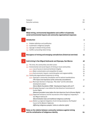 Foreword VII 
Executive summary VIII 
> Part A 1 
Metal mining, environmental degradation and conflict in Guatemala: 
social-environmental impacts and community organizational responses 
1 Introduction 2 
1.1 Problem definition and justification 3 
1.2 Guatemala’s indigenous peoples 3 
1.3 Upsurge in (metal) mining activity 5 
1.4 Conflict surrounding metal mining 8 
2 Resurgence of mining and emerging contradictions (historical overview) 10 
3 Gold mining in San Miguel Ixtahuacán and Sipacapa, San Marcos 18 
3.1 The mine, the communities and other actors 19 
3.2 Environmental and social impacts of mining on local communities 24 
3.2.1 Loss of access to land and territorial integrity 24 
3.2.2 Water contamination and competition for water 29 
3.2.3 Socio-economic impacts: social disruption and ungovernability 35 
3.3 Community organizational responses to mining 41 
3.3.1 Sipacapa’s community consultation and its national reverberations 
(The impact and importance of the community consultations) 41 
3.3.2 Municipal elections in Sipacapa, “Rex Ulew” and the alternative 
development project 
(Sierra Madre Foundation (FSM): “development begins with one”) 46 
3.3.3 Bringing Sipacapa’s case before the Inter-American Commission of 
Human Rights 
(Relevant precedent cases before the Inter-American Court of Human Rights) 50 
3.3.4 Organized resistance and the resurrection of the indigenous mayoralty in 
San Miguel Ixtahuacán 
(Decentralization laws and traditional indigenous authority) 54 
3.3.5 Bottom-up regional integration of anti-mining resistance: the Peoples’ 
Council of the Western Highlands 
(Affirming indigenous peoples’ claims to collective rights) 57 
4 Notes on the relation between community resistance against mining 
and the revitalization of indigenous identity 62 
 