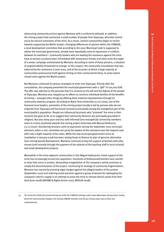 3 Gold mining in San Miguel Ixtahuacán and Sipacapa, San Marcos 
40 
obstructing community actions against Montana with a conformist attitude). In addition, 
the mining project had contracted a small number of people from Sipacapa, who later turned 
out to be staunch promoters of the mine. As a result, several communities began to incline 
towards supporting the Marlin project. Emerging differences of opinion within the COMUDE, 
a local development committee that according to the 2002 Municipal Code is supposed to 
advise the municipal government, already have repeatedly come to expression in conflicts 
between its members54. Community leaders who are leading the resistance against the mine 
have at various occasions been intimidated with anonymous threats and claim to be the target 
of a smear campaign orchestrated by Montana. According to some of these persons, a situation 
of ungovernability threatened to emerge. In this respect, the community consultation that was 
enforced by the resistance in June 2005, and at the occasion of which a large majority of 
communities pronounced itself against mining on their communal territory, to some extent 
closed ranks against the Marlin project. 
But Montana continued its various strategies to enter into Sipacapa. Shortly after the 
consultation, the company presented the municipal government with a “gift” of 100,000 EUR. 
The offer was rejected on the grounds that it is contrary to the will and the dignity of the people 
of Sipacapa. Montana also stepped up its efforts to convince individual families of the benefits 
of mining – amongst other things by offering them material improvements through its 
community relations program. According to Mario Tema (interview 31/10/2007), one of the 
foremost local leaders, promotion of the mining project locally is led by persons who do not 
originate from Sipacapa and has found resonance principally among the evangelical part of the 
municipality’s population. People are influenced by priests who “promote” the mine in their 
sermons (he goes as far as to suggest that community divisions are principally grounded in 
religion). But also many poor and less well-informed (non-evangelical) community members 
seem to incline positively towards the mining project (interview with Manuel Ambrocio, 
01/11/2007). Slumbering tensions came to expression during the September 2007 municipal 
elections, when a civic committee set up by the leaders of the resistance won the mayoral seat 
with only a slight majority of the votes. While the new municipal government since its 
installation in January 2008 has been raising funds to finance its plan of genuine alternative 
(non-mining based) development, Montana continues to buy the support of families with jobs, 
money (until recently through the payment of the salaries of the teaching staff in local schools) 
and small development projects. 
Meanwhile in the mine-adjacent communities in San Miguel Ixtahuacán, initial support of the 
mine has increasingly turned into opposition. Hundreds of disillusioned families have started 
to raise their voice in protest, demanding renegotiation of the company’s earlier promises or 
simply the discontinuation of the project. Continuing its strategy of community fragmentation, 
Montana has reacted by pressing legal charges against the alleged leaders of the protest 
(September 2007) and ordering arrest warrants against a group of women for sabotaging the 
company’s electric supply in an attempt to press the mine to remove electric posts from their 
land (June 2008) (ADISMI & Rights Action 2007; NISGUA 2008). 
54 The researcher (JvdS) was present during one of the last COMUDE meetings under mayor Mazariegos (29/09/2007), during 
which the communication between anti-mining COMUDE members and the pro-mining mayor was at times very 
confrontational. 
 