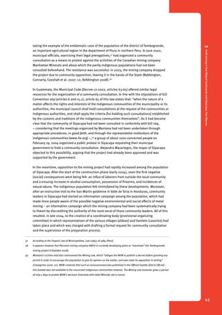 3 Gold mining in San Miguel Ixtahuacán and Sipacapa, San Marcos 
42 
taking the example of the emblematic case of the population of the district of Tambogrande, 
an important agricultural region in the department of Piura in northern Peru. In June 2002, 
municipal officials, exercising their legal prerogatives,57 had organized a community 
consultation as a means to protest against the activities of the Canadian mining company 
Manhattan Minerals and about which the partly indigenous populations had not been 
consulted beforehand. The resistance was successful: in 2003, the mining company dropped 
the project due to community opposition, leaving it in the hands of the State (Bebbington, 
Connarty, Coxshall et al. 2007: 12; Bebbington 2008).58 
In Guatemala, the Municipal Code (Decree 12-2002, articles 63-65) offered similar legal 
resources for the organization of a community consultation. In line with the stipulations of ILO 
Convention 169 (articles 6 and 15.2), article 65 of this law states that: “when the nature of a 
matter affects the rights and interests of the indigenous communities of the municipality or its 
authorities, the municipal council shall hold consultations at the request of the communities or 
indigenous authorities, and shall apply the criteria [for holding such consultations] established 
by the customs and traditions of the indigenous communities themselves”. As it had become 
clear that the community of Sipacapa had not been consulted in conformity with ILO 169, 
– considering that the meetings organized by Montana had not been undertaken through 
appropriate procedures, in good faith, and through the representative institutions of the 
indigenous communities (www.ilo.org) –,59 a group of about 1000 concerned people on 
February 19, 2004 organized a public protest in Sipacapa requesting their municipal 
government to hold a community consultation. Alejandro Mazariegos, the mayor of Sipacapa 
objected to this possibility, arguing that the project had already been approved and was 
supported by the government. 
In the meantime, opposition to the mining project had rapidly increased among the population 
of Sipacapa. After the start of the construction phase (early 2004), soon the first negative 
(social) consequences were being felt: an influx of laborers from outside the local community 
and a ensuing increase in alcohol consumption, possession of firearms, and incidences of 
sexual abuse. The indigenous population felt intimidated by these developments. Moreover, 
after an instructive visit to the San Martin goldmine in Valle de Siria in Honduras, community 
leaders in Sipacapa had started an information campaign among the population, which had 
made more people aware of the possible negative environmental and social effects of metal 
mining – an information campaign which the mining company had been systematically trying 
to thwart by discrediting the authority of the most vocal of these community leaders. All of this 
resulted, in late 2004, to the creation of a coordinating body (provisional organizing 
committee) in which representatives of the various villages (aldeas) and hamlets (caseríos) had 
taken place and which was charged with drafting a formal request for community consultation 
and the supervision of the preparation process. 
57 According to the Organic Law of Municipalities, Law 23853 of 1984 (Peru). 
58 It appears however that Peruvian mining company ARASI is currently developing plans to “reactivate” the Tambogrande 
mining project (Céspedes 2008). 
59 Montana’s actions had also contravened the Mining Law, which “obliges the MEM to publish a decree before granting any 
permit in order to encourage the population to give its opinion on the matter, and even state its opposition in writing” 
(Castagnino 2006: 22). MEM contends that such an announcement was published in the Official Gazette (Diario Oficial) – 
this Gazette was not available to the concerned indigenous communities however. The Mining Law moreover gives a period 
of only 5 days to protest MEM’s decision (interview with Udiel Miranda 28/11/2007). 
 