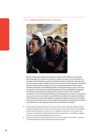 43 
Picture 11. Community meeting in Sipacapa - © Andrea Boccalini 
After the confrontation between the national security forces and indigenous communities 
protesting against the passing of the cylinder in Sololá on January 10, 2005 (see chapter 2), 
a dramatic event that had also caused considerable commotion in Sipacapa,60 the mayor was 
forced to convene a public meeting to discuss the mining issue with the population. During this 
meeting, which was held on January 19, the community representatives that were present 
(alcaldes comunitarios and COCODES) urged the municipal government to hold a community 
consultation on mining, while the Municipal Development Council (COMUDE) was appointed 
the institution responsible for the planning and carrying into effect (of the community 
consultation). Thus it was officially decided by municipal agreement, laid down in municipal act 
04-2005, to carry out a consultation, in good faith and according to the custom and traditions 
of the Sipakapense people, of the indigenous population of Maya descent of the municipality 
of Sipacapa, to pronounce itself in favor or against the exploration and exploitation of minerals 
and to determine in what ways their interests are prejudiced by such activity.61 
60 People in Sipacapa had been willing to travel to Los Encuentros, Sololá, in order to support their “indigenous brothers” 
during the road blockade. They were unable to do so however because the military as a preventive measure had blocked 
the public road out of Sipacapa at La Cruz de la Lacha – one of Sipacapa’s 13 communities – with a contingent of 500 
security forces. Frustrated over this “militarization of their territory”, they burned the car of one of Montana’s supplying 
companies in the town of Sipacapa (affidavit, Mario Tema 04/07/2007). 
61 The last part of this formula is almost literally taken from article 15.2 of ILO Convention 169, which reads: “… with a view 
to ascertaining whether and to what degree their interests would be prejudiced”. 
 