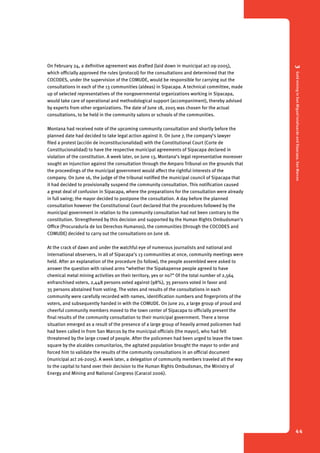 3 Gold mining in San Miguel Ixtahuacán and Sipacapa, San Marcos 
44 
On February 24, a definitive agreement was drafted (laid down in municipal act 09-2005), 
which officially approved the rules (protocol) for the consultations and determined that the 
COCODES, under the supervision of the COMUDE, would be responsible for carrying out the 
consultations in each of the 13 communities (aldeas) in Sipacapa. A technical committee, made 
up of selected representatives of the nongovernmental organizations working in Sipacapa, 
would take care of operational and methodological support (accompaniment), thereby advised 
by experts from other organizations. The date of June 18, 2005 was chosen for the actual 
consultations, to be held in the community salons or schools of the communities. 
Montana had received note of the upcoming community consultation and shortly before the 
planned date had decided to take legal action against it. On June 7, the company’s lawyer 
filed a protest (acción de inconstitucionalidad) with the Constitutional Court (Corte de 
Constitucionalidad) to have the respective municipal agreements of Sipacapa declared in 
violation of the constitution. A week later, on June 13, Montana’s legal representative moreover 
sought an injunction against the consultation through the Amparo Tribunal on the grounds that 
the proceedings of the municipal government would affect the rightful interests of the 
company. On June 16, the judge of the tribunal notified the municipal council of Sipacapa that 
it had decided to provisionally suspend the community consultation. This notification caused 
a great deal of confusion in Sipacapa, where the preparations for the consultation were already 
in full swing; the mayor decided to postpone the consultation. A day before the planned 
consultation however the Constitutional Court declared that the procedures followed by the 
municipal government in relation to the community consultation had not been contrary to the 
constitution. Strengthened by this decision and supported by the Human Rights Ombudsman’s 
Office (Procuraduría de los Derechos Humanos), the communities (through the COCODES and 
COMUDE) decided to carry out the consultations on June 18. 
At the crack of dawn and under the watchful eye of numerous journalists and national and 
international observers, in all of Sipacapa’s 13 communities at once, community meetings were 
held. After an explanation of the procedure (to follow), the people assembled were asked to 
answer the question with raised arms “whether the Sipakapense people agreed to have 
chemical metal mining activities on their territory, yes or no?” Of the total number of 2,564 
enfranchised voters, 2,448 persons voted against (98%), 35 persons voted in favor and 
35 persons abstained from voting. The votes and results of the consultations in each 
community were carefully recorded with names, identification numbers and fingerprints of the 
voters, and subsequently handed in with the COMUDE. On June 20, a large group of proud and 
cheerful community members moved to the town center of Sipacapa to officially present the 
final results of the community consultation to their municipal government. There a tense 
situation emerged as a result of the presence of a large group of heavily armed policemen had 
had been called in from San Marcos by the municipal officials (the mayor), who had felt 
threatened by the large crowd of people. After the policemen had been urged to leave the town 
square by the alcaldes comunitarios, the agitated population brought the mayor to order and 
forced him to validate the results of the community consultations in an official document 
(municipal act 26-2005). A week later, a delegation of community members traveled all the way 
to the capital to hand over their decision to the Human Rights Ombudsman, the Ministry of 
Energy and Mining and National Congress (Caracol 2006). 
 