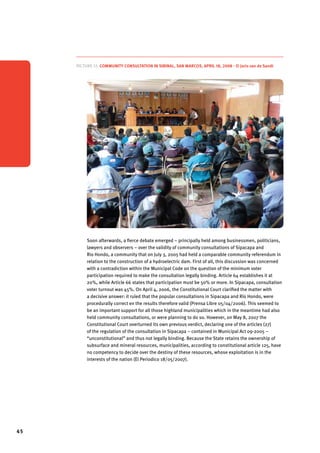 45 
Picture 12. Community consultation in Sibinal, San Marcos, April 18, 2008 - © Joris van de Sandt 
Soon afterwards, a fierce debate emerged – principally held among businessmen, politicians, 
lawyers and observers – over the validity of community consultations of Sipacapa and 
Rio Hondo, a community that on July 3, 2005 had held a comparable community referendum in 
relation to the construction of a hydroelectric dam. First of all, this discussion was concerned 
with a contradiction within the Municipal Code on the question of the minimum voter 
participation required to make the consultation legally binding. Article 64 establishes it at 
20%, while Article 66 states that participation must be 50% or more. In Sipacapa, consultation 
voter turnout was 45%. On April 4, 2006, the Constitutional Court clarified the matter with 
a decisive answer: it ruled that the popular consultations in Sipacapa and Río Hondo, were 
procedurally correct en the results therefore valid (Prensa Libre 05/04/2006). This seemed to 
be an important support for all those highland municipalities which in the meantime had also 
held community consultations, or were planning to do so. However, on May 8, 2007 the 
Constitutional Court overturned its own previous verdict, declaring one of the articles (27) 
of the regulation of the consultation in Sipacapa – contained in Municipal Act 09-2005 – 
“unconstitutional” and thus not legally binding. Because the State retains the ownership of 
subsurface and mineral resources, municipalities, according to constitutional article 125, have 
no competency to decide over the destiny of these resources, whose exploitation is in the 
interests of the nation (El Periodico 18/05/2007). 
 