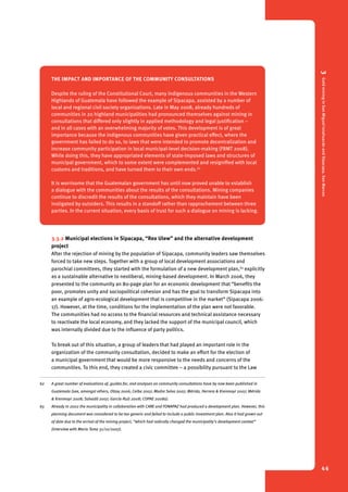 3 Gold mining in San Miguel Ixtahuacán and Sipacapa, San Marcos 
46 
The impact and importance of the community consultations 
Despite the ruling of the Constitutional Court, many indigenous communities in the Western 
Highlands of Guatemala have followed the example of Sipacapa, assisted by a number of 
local and regional civil society organizations. Late in May 2008, already hundreds of 
communities in 20 highland municipalities had pronounced themselves against mining in 
consultations that differed only slightly in applied methodology and legal justification – 
and in all cases with an overwhelming majority of votes. This development is of great 
importance because the indigenous communities have given practical effect, where the 
government has failed to do so, to laws that were intended to promote decentralization and 
increase community participation in local municipal-level decision-making (FRMT 2008). 
While doing this, they have appropriated elements of state-imposed laws and structures of 
municipal government, which to some extent were complemented and resignified with local 
customs and traditions, and have turned them to their own ends.62 
It is worrisome that the Guatemalan government has until now proved unable to establish 
a dialogue with the communities about the results of the consultations. Mining companies 
continue to discredit the results of the consultations, which they maintain have been 
instigated by outsiders. This results in a standoff rather than rapprochement between three 
parties. In the current situation, every basis of trust for such a dialogue on mining is lacking. 
62 
3.3.2 Municipal elections in Sipacapa, “Rex Ulew” and the alternative development 
project 
After the rejection of mining by the population of Sipacapa, community leaders saw themselves 
forced to take new steps. Together with a group of local development associations and 
parochial committees, they started with the formulation of a new development plan,63 explicitly 
as a sustainable alternative to neoliberal, mining-based development. In March 2006, they 
presented to the community an 80-page plan for an economic development that “benefits the 
poor, promotes unity and sociopolitical cohesion and has the goal to transform Sipacapa into 
an example of agro-ecological development that is competitive in the market” (Sipacapa 2006: 
17). However, at the time, conditions for the implementation of the plan were not favorable. 
The communities had no access to the financial resources and technical assistance necessary 
to reactivate the local economy, and they lacked the support of the municipal council, which 
was internally divided due to the influence of party politics. 
To break out of this situation, a group of leaders that had played an important role in the 
organization of the community consultation, decided to make an effort for the election of 
a municipal government that would be more responsive to the needs and concerns of the 
communities. To this end, they created a civic committee – a possibility pursuant to the Law 
62 A great number of evaluations of, guides for, and analyses on community consultations have by now been published in 
Guatemala (see, amongst others, Otzoy 2006; Ceiba 2007; Madre Selva 2007; Mérida, Herrera & Krenmayr 2007; Mérida 
& Krenmayr 2008; Salvadó 2007; García-Ruíz 2008; COPAE 2008a). 
63 Already in 2002 the municipality in collaboration with CARE and FONAPAZ had produced a development plan. However, this 
planning document was considered to be too generic and failed to include a public investment plan. Also it had grown out 
of date due to the arrival of the mining project, “which had radically changed the municipality’s development context” 
(interview with Mario Tema 31/10/2007). 
 
