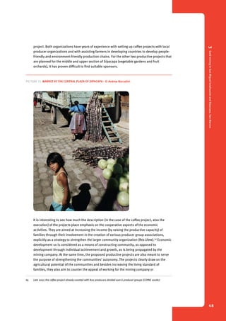 3 Gold mining in San Miguel Ixtahuacán and Sipacapa, San Marcos 
48 
project. Both organizations have years of experience with setting up coffee projects with local 
producer organizations and with assisting farmers in developing countries to develop people-friendly 
and environment-friendly production chains. For the other two productive projects that 
are planned for the middle and upper section of Sipacapa (vegetable gardens and fruit 
orchards), it has proven difficult to find suitable sponsors. 
Picture 13. Market at the central plaza of Sipacapa - © Andrea Boccalini 
It is interesting to see how much the description (in the case of the coffee project, also the 
execution) of the projects place emphasis on the cooperative aspects of the economic 
activities. They are aimed at increasing the income (by raising the productive capacity) of 
families through their involvement in the creation of various producer group associations, 
explicitly as a strategy to strengthen the larger community organization (Rex Ulew).65 Economic 
development so is considered as a means of constructing community, as opposed to 
development through individual achievement and growth, as is being propagated by the 
mining company. At the same time, the proposed productive projects are also meant to serve 
the purpose of strengthening the communities’ autonomy. The projects clearly draw on the 
agricultural potential of the communities and besides increasing the living standard of 
families, they also aim to counter the appeal of working for the mining company or 
65 Late 2007, the coffee project already counted with 800 producers divided over 6 producer groups (COPAE 2008c). 
 