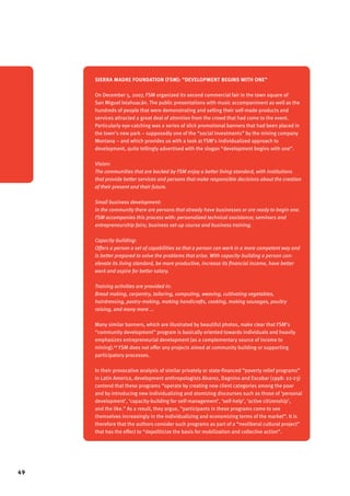 49 
Sierra Madre Foundation (FSM): “development begins with one” 
On December 5, 2007, FSM organized its second commercial fair in the town square of 
San Miguel Ixtahuacán. The public presentations with music accompaniment as well as the 
hundreds of people that were demonstrating and selling their self-made products and 
services attracted a great deal of attention from the crowd that had come to the event. 
Particularly eye-catching was a series of slick promotional banners that had been placed in 
the town’s new park – supposedly one of the “social investments” by the mining company 
Montana – and which provides us with a look at FSM’s individualized approach to 
development, quite tellingly advertised with the slogan “development begins with one”. 
Vision: 
The communities that are backed by FSM enjoy a better living standard, with institutions 
that provide better services and persons that make responsible decisions about the creation 
of their present and their future. 
Small business development: 
In the community there are persons that already have businesses or are ready to begin one. 
FSM accompanies this process with: personalized technical assistance; seminars and 
entrepreneurship fairs; business set-up course and business training. 
Capacity-building: 
Offers a person a set of capabilities so that a person can work in a more competent way and 
is better prepared to solve the problems that arise. With capacity-building a person can: 
elevate its living standard, be more productive, increase its financial income, have better 
work and aspire for better salary. 
Training activities are provided in: 
Bread making, carpentry, tailoring, computing, weaving, cultivating vegetables, 
hairdressing, pastry-making, making handicrafts, cooking, making sausages, poultry 
raising, and many more ... 
Many similar banners, which are illustrated by beautiful photos, make clear that FSM’s 
“community development” program is basically oriented towards individuals and heavily 
emphasizes entrepreneurial development (as a complementary source of income to 
mining).68 FSM does not offer any projects aimed at community building or supporting 
participatory processes. 
In their provocative analysis of similar privately or state-financed “poverty relief programs” 
in Latin America, development anthropologists Alvarez, Dagnino and Escobar (1998: 22-23) 
contend that these programs “operate by creating new client categories among the poor 
and by introducing new individualizing and atomizing discourses such as those of ‘personal 
development’, ‘capacity-building for self-management’, ‘self-help’, ‘active citizenship’, 
and the like.” As a result, they argue, “participants in these programs come to see 
themselves increasingly in the individualizing and economizing terms of the market”. It is 
therefore that the authors consider such programs as part of a “neoliberal cultural project” 
that has the effect to “depoliticize the basis for mobilization and collective action”. 
 