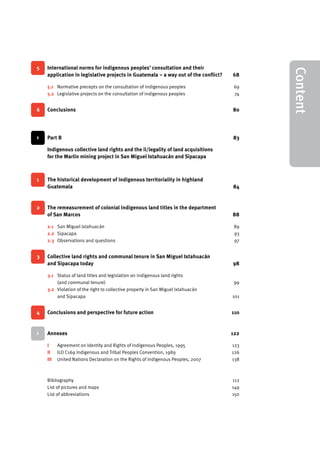 V 
5 International norms for indigenous peoples’ consultation and their 
application in legislative projects in Guatemala – a way out of the conflict? 68 
5.1 Normative precepts on the consultation of indigenous peoples 69 
5.2 Legislative projects on the consultation of indigenous peoples 74 
6 Conclusions 80 
> Part B 83 
Indigenous collective land rights and the il/legality of land acquisitions 
for the Marlin mining project in San Miguel Ixtahuacán and Sipacapa 
1 The historical development of indigenous territoriality in highland 
Guatemala 84 
2 The remeasurement of colonial indigenous land titles in the department 
of San Marcos 88 
2.1 San Miguel Ixtahuacán 89 
2.2 Sipacapa 93 
2.3 Observations and questions 97 
3 Collective land rights and communal tenure in San Miguel Ixtahuacán 
and Sipacapa today 98 
3.1 Status of land titles and legislation on indigenous land rights 
(and communal tenure) 99 
3.2 Violation of the right to collective property in San Miguel Ixtahuacán 
and Sipacapa 101 
4 Conclusions and perspective for future action 110 
> Annexes 122 
I Agreement on Identity and Rights of Indigenous Peoples, 1995 123 
II ILO C169 Indigenous and Tribal Peoples Convention, 1989 126 
III United Nations Declaration on the Rights of Indigenous Peoples, 2007 138 
Bibliography 112 
List of pictures and maps 149 
List of abbreviations 150 
Content 
 