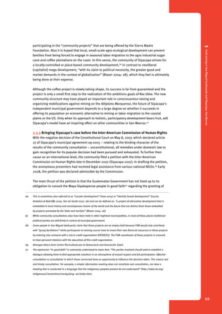 3 Gold mining in San Miguel Ixtahuacán and Sipacapa, San Marcos 
50 
participating in the “community projects” that are being offered by the Sierra Madre 
Foundation. Also it is hoped that local, small-scale agro-ecological development can prevent 
families from being forced to engage in seasonal labor migration to the agro industrial sugar 
cane and coffee plantations on the coast. In this sense, the community of Sipacapa strives for 
a locally-controlled or place-based community development,66 in contrast to neoliberal 
(capitalist) mega development, “with its claim to political necessity, the greater good and 
market demands in the context of globalization” (Blaser 2004: 28), which they feel is ultimately 
being done at their expense. 
Although the coffee project is slowly taking shape, its success is far from guaranteed and the 
project is only a small first step to the realization of the ambitions goals of Rex Ulew. The new 
community structure may have played an important role in consciousness-raising and 
organizing mobilizations against mining on the Altiplano Marquense, the future of Sipacapa’s 
independent municipal government depends to a large degree on whether it succeeds in 
offering its population an economic alternative to mining or labor migration to the coastal 
plains or the US. Only when its approach to holistic, participatory development bears fruit, will 
Sipacapa’s model have an inspiring effect on other communities in San Marcos.67 68 
3.3.3 Bringing Sipacapa’s case before the Inter-American Commission of Human Rights 
With the negative decision of the Constitutional Court on May 8, 2007, which declared article 
27 of Sipacapa’s municipal agreement 09-2005 – relating to the binding character of the 
results of the community consultation – unconstitutional, all remedies under domestic law to 
gain recognition for its popular decision had been pursued and exhausted. To further their 
cause on an international level, the community filed a petition with the Inter-American 
Commission on Human Rights late in December 2007 (Sipacapa 2007). In drafting the petition, 
the anonymous presenters had received legal assistance from various national NGOs.69 Early 
2008, the petition was declared admissible by the Commission. 
The main thrust of the petition is that the Guatemalan Government has not lived up to its 
obligation to consult the Maya Sipakapense people in good faith70 regarding the granting of 
66 This is sometimes also referred to as “counter development” (Gow 2005) or “identity-based development” (Laurie, 
Andolina & Radcliffe 2005; Van de Sandt 2007: 26) and can be defined as: “a project of alternative development that is 
embedded in local history and encompasses visions of the world and the future that are distinct from those embodied 
by projects promoted by the State and markets” (Blaser 2004: 26). 
67 While community consultations also have been held in other highland municipalities, in most of these places traditional 
political parties are still firmly in control of muncipal government. 
68 Some people in San Miguel Ixtahuacán claim that these projects are an empty shell because FSM would only contribute 
with “group facilitators” while participants to training course have to invest their own financial resources in these projects 
by entering into contracts with a micro-credit organization (FAFIDESS). The FSM coordinator of these projects is rumored 
to have personal relations with the executives of this credit organization. 
69 Amongst others from Centro Pluricultural por la Democracia and Asociación Sotzil. 
70 The expression “in good faith” is commonly understood to mean that: “The parties involved should seek to establish a 
dialogue allowing them to find appropriate solutions in an atmosphere of mutual respect and full participation. Effective 
consultation is consultation in which those concerned have an opportunity to influence the decision taken. This means real 
and timely consultation. For example, a simple information meeting does not constitute real consultation, nor does a 
meeting that is conducted in a language that the indigenous peoples present do not understand” (http://www.ilo.org/ 
indigenous/Conventions/no169/lang--en/index.htm). 
 