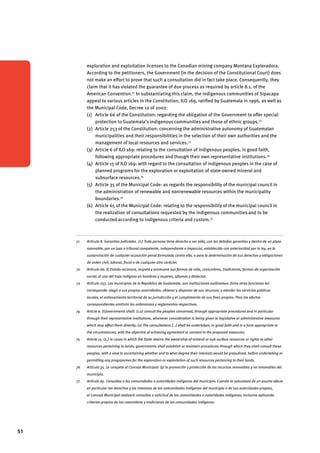 51 
exploration and exploitation licenses to the Canadian mining company Montana Exploradora. 
According to the petitioners, the Government (in the decision of the Constitutional Court) does 
not make an effort to prove that such a consultation did in fact take place. Consequently, they 
claim that it has violated the guarantee of due process as required by article 8.1. of the 
American Convention.71 In substantiating this claim, the indigenous communities of Sipacapa 
appeal to various articles in the Constitution, ILO 169, ratified by Guatemala in 1996, as well as 
the Municipal Code, Decree 12 of 2002: 
(1) Article 66 of the Constitution: regarding the obligation of the Government to offer special 
protection to Guatemala’s indigenous communities and those of ethnic groups.72 
(2) Article 253 of the Constitution: concerning the administrative autonomy of Guatemalan 
municipalities and their responsibilities in the selection of their own authorities and the 
management of local resources and services.73 
(3) Article 6 of ILO 169: relating to the consultation of indigenous peoples, in good faith, 
following appropriate procedures and though their own representative institutions.74 
(4) Article 15 of ILO 169: with regard to the consultation of indigenous peoples in the case of 
planned programs for the exploration or exploitation of state-owned mineral and 
subsurface resources.75 
(5) Article 35 of the Municipal Code: as regards the responsibility of the municipal council in 
the administration of renewable and nonrenewable resources within the municipality 
boundaries.76 
(6) Article 65 of the Municipal Code: relating to the responsibility of the municipal council in 
the realization of consultations requested by the indigenous communities and to be 
conducted according to indigenous criteria and custom.77 
71 Artículo 8. Garantías Judiciales. (1.) Toda persona tiene derecho a ser oída, con las debidas garantías y dentro de un plazo 
razonable, por un juez o tribunal competente, independiente e imparcial, establecido con anterioridad por la ley, en la 
sustanciación de cualquier acusación penal formulada contra ella, o para la determinación de sus derechos y obligaciones 
de orden civil, laboral, fiscal o de cualquier otro carácter. 
72 Artículo 66. El Estado reconoce, respeta y promueve sus formas de vida, costumbres, tradiciones, formas de organización 
social, el uso del traje indígena en hombres y mujeres, idiomas y dialectos. 
73 Artículo 253. Los municipios de la República de Guatemala, son instituciones autónomas. Entre otras funciones les 
corresponde: elegir a sus propias autoridades; obtener y disponer de sus recursos; y atender los servicios públicos 
locales, el ordenamiento territorial de su jurisdicción y el cumplimiento de sus fines propios. Para los efectos 
correspondientes emitirán las ordenanzas y reglamentos respectivos. 
74 Article 6. [G]overnments shall: (1.a) consult the peoples concerned, through appropriate procedures and in particular 
through their representative institutions, whenever consideration is being given to legislative or administrative measures 
which may affect them directly; (2) The consultations […] shall be undertaken, in good faith and in a form appropriate to 
the circumstances, with the objective of achieving agreement or consent to the proposed measures. 
75 Article 15. (2.) In cases in which the State retains the ownership of mineral or sub-surface resources or rights to other 
resources pertaining to lands, governments shall establish or maintain procedures through which they shall consult these 
peoples, with a view to ascertaining whether and to what degree their interests would be prejudiced, before undertaking or 
permitting any programmes for the exploration or exploitation of such resources pertaining to their lands. 
76 Artículo 35. Le compete al Concejo Municipal: (y) la promoción y protección de los recursos renovables y no renovables del 
municipio. 
77 Artículo 65. Consultas a las comunidades o autoridades indígenas del municipio. Cuando la naturaleza de un asunto afecte 
en particular los derechos y los intereses de las comunidades indígenas del municipio o de sus autoridades propias, 
el Concejo Municipal realizará consultas a solicitud de las comunidades o autoridades indígenas, inclusive aplicando 
criterios propios de las costumbres y tradiciones de las comunidades indígenas. 
 