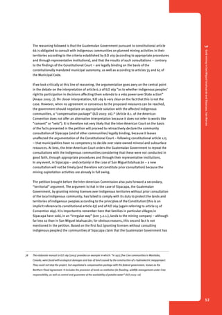 3 Gold mining in San Miguel Ixtahuacán and Sipacapa, San Marcos 
52 
The reasoning followed is that the Guatemalan Government pursuant to constitutional article 
66 is obligated to consult with indigenous communities on planned mining activities in their 
territories according to the criteria established by ILO 169 (according to appropriate procedures 
and through representative institutions), and that the results of such consultations – contrary 
to the findings of the Constitutional Court – are legally binding on the basis of the 
constitutionally mandated municipal autonomy, as well as according to articles 35 and 65 of 
the Municipal Code. 
If we look critically at this line of reasoning, the argumentation goes awry on the central point 
in the debate on the interpretation of article 6.2 of ILO 169 “as to whether indigenous peoples’ 
right to participation in decisions affecting them extends to a veto power over State action” 
(Anaya 2005: 7). On closer interpretation, ILO 169 is very clear on the fact that this is not the 
case. However, when no agreement or consensus to the proposed measures can be reached, 
the government should negotiate an appropriate solution with the affected indigenous 
communities, a “compensation package” (ILO 2003: 16).78 (Article 8.1. of the American 
Convention does not offer an alternative interpretation because it does not refer to words like 
“consent” or “veto”). It is therefore not very likely that the Inter-American Court on the basis 
of the facts presented in the petition will proceed to retroactively declare the community 
consultation of Sipacapa (and of other communities) legally binding, because it leaves 
unaffected the argumentation of the Constitutional Court – following constitutional article 125 
– that municipalities have no competency to decide over state-owned mineral and subsurface 
resources. At best, the Inter-American Court orders the Guatemalan Government to repeat the 
consultations with the indigenous communities considering that these were not conducted in 
good faith, through appropriate procedures and through their representative institutions. 
In any event, in Sipacapa – and certainly in the case of San Miguel Ixtahuacán – a new 
consultation will not be timely (and therefore not constitute prior consultation) because the 
mining exploitation activities are already in full swing. 
The petition brought before the Inter-American Commission also puts forward a secondary, 
“territorial” argument. The argument is that in the case of Sipacapa, the Guatemalan 
Government, by granting mining licenses over indigenous territories without prior consultation 
of the local indigenous community, has failed to comply with its duty to protect the lands and 
territories of indigenous peoples according to the principles of the Constitution (this is an 
implicit reference to constitutional article 67) and of ILO 169 (again referring to article 15 of 
Convention 169). It is important to remember here that families in particular villages in 
Sipacapa have sold, in an “irregular way” (see 3.2.1.), lands to the mining company – although 
far less so than in San Miguel Ixtahuacán; for obvious reasons, this second fact is not 
mentioned in the petition. Based on the first fact (granting licenses without consulting 
indigenous peoples) the communities of Sipacapa claim that the Guatemalan Government has 
78 The elaborate manual to ILO 169 (2003) provides an example in which: “In 1977, five Cree communities in Manitoba, 
Canada, were faced with ecological damages and loss of land caused by the construction of a hydroelectric megaproject. 
They could not stop the project, but negotiated a compensation package with the federal government, known as the 
Northern Flood Agreement. It includes the provision of lands as restitution for flooding, wildlife management under Cree 
responsibility, as well as control and guarantee of the availability of potable water” (ILO 2003: 16) 
 
