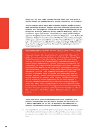 53 
violated their “right to the use and enjoyment of territory”, as it is stated in the petition. In 
justifying this claim they invoke article 21 of the American Convention (the right to property).79 
This claim is based in the fact that the Maya Sipakapense indigenous people is the original 
owner of its territory, because this indigenous municipality holds a 1918 collective formal title 
to the land, which is duly registered in the Second Land Registry in Quetzaltenango (SRP) and 
therefore valid. Accordingly, the Ministry of Energy and Mining (MEM) in 1999 and 2003 was 
not authorized to grant exploration and exploitation licenses in Sipacapa without the prior 
approval of the legitimate owners, that is, the community of Sipacapa as a whole. By doing this 
nonetheless, the Government would have committed the crime of “usurpation”, according to 
articles 256 and 257 of the Criminal (Penal) Code. This crime would furthermore be aggravated 
by the water contamination caused by the mining company (according to the Bianchini water 
study; Bianchini 2006), which is a criminal offence according to article 347 in relation to 
“industrial contamination”. 
Relevant precedent cases before the Inter-American Court of Human Rights 
Substantiating the claim of the alleged violation of the territorial rights of Sipacapa, the 
petition also refers to two previous decisions of the Inter-American Court of Human Rights. 
The first, from 2005, is the “Case of the Indigenous Community Yakye Axa v. Paraguay”. 
In this case “the Court considered Paraguay had failed to adopt adequate measures to 
ensure its domestic law guaranteed the community’s effective use and enjoyment of their 
traditional land, thus threatening the free development and transmission of its culture and 
traditional practices” (www.escr-net.org). Only in passing and strangely out-of-context – 
and thus inadequately – the petition of Sipacapa refers to the 2001 landmark ruling of the 
Inter-American Court in the “Case of the Mayagna (Sumo) Awas Tingni Community v. 
Nicaragua”. In this case the State of Nicaragua was found to have failed to protect the 
indigenous community’s collective property rights over its ancestral lands and natural 
resources (article 21 of the Convention). In what is the most significant and far-reaching 
part of its decision, the Court held as a general rule that “the concept of property as 
ar­ticu­lated 
in the American Convention includes the communal property of indigenous 
peoples that is defined by their customary land tenure, apart from what domestic law has 
to say”. This means that even in cases where indigenous communities lack real title to the 
land where they live and carry out their activities “possession of the land should suffice for 
[these communities to] obtain official recognition of that property” (Anaya & Grossman 
2002: 12). 
The rest of the petition consists of an elaborate attempt to prove the legitimacy of the 
community consultations and in this way refute the decision of the Constitutional Court. 
It seems to forget however that the Court’s decision does not deny the validity of the 
community consultations but instead the presumed powers (autonomy) of Guatemalan 
79 Article 21. Right to Property. (1.) Everyone has the right to the use and enjoyment of his property. The law may subordinate 
such use and enjoyment to the interest of society; (2.) No one shall be deprived of his property except upon payment of 
just compensation, for reasons of public utility or social interest, and in the cases and according to the forms established 
by law. 
 