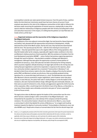 3 Gold mining in San Miguel Ixtahuacán and Sipacapa, San Marcos 
54 
municipalities to decide over state-owned mineral resources. From this point of view, a petition 
before the Inter-American Commission would have had more chances of success if more 
emphasis was placed on the claim of the indigenous communities to their right to influence the 
decisions made concerning the exploitation of mineral resources, emphatically in view of the 
special collective relationship of indigenous peoples with their territory (including both surface 
and subsurface resources). In this respect, it is telling that the petition as it was filed does not 
invoke article 13 of ILO 169.80 
3.3.4 Organized resistance and the resurrection of the indigenous mayoralty in 
San ­Miguel 
Ixtahuacán 
The inhabitants of the mine-adjacent communities (Agel, San José Ixcaniche, Nueva Esperanza 
and Salitre), had, placated with job opportunities and promises of development, initially 
welcomed the arrival of the Marlin project. But by mid 2006, they had become disenchanted 
with the mine. This was because by this time – with the mine entering its second year of 
operation – they had opened their eyes to the negative effects of the mining operations. Also 
they felt treated unfair by the company, especially with regard to labor conditions in the mine 
and Montana’s dubious practices of land acquisition. With the assistance of members from the 
local development association ADISMI81 – some of whom had previous organizing experience 
through their work for Ajchmol – they decided to establish a dialogue with Montana’s 
management. Although they were given the opportunity to present a formal petition of 
complaints (on January 9, 2007), their plea was not taken seriously by the mining company, 
which assumed a legalistic attitude (insisting on its legal right and title to the mining area and 
stating that past negotiations could not be reopened). In response to this rejection, about 
600 community members organized into a movement “Communities in Resistance” and 
decided to block three entrance roads to the mine. Despite a display of force by the national 
police (PNC) and Montana’s private security forces, they successfully paralyzed mining 
operations for 10 consecutive days (until January 22, 2007). The blockade was only removed 
after Montana’s director promised to reopen negotiations, which however never took place. 
Instead, in early February, the police held raids in nearby villages to arrest the leaders of the 
resistance, who were imprisoned without charge. Although they were eventually released, 7 of 
them were accused of incitement to crime, threats and aggressions against the chief of security 
of the corporation. After a month-long trial in the District Court of San Marcos, on December 11, 
2007 two of these leaders were ultimately convicted to two years of “prison suspended” 
(a form of house arrest). 
The legal actions taken by Montana against the leaders of the communities near the mine – 
which had also created outrage in other communities in San Miguel Ixtahuacán – was 
interpreted by the population as a clear attempt of the company to break the growing 
resistance. The communities however refused to be silenced and on March 7, 2007, issued 
a communiqué in which they labeled the actions of Montana as: “an arrogant and insulting 
treatment towards the dignity of community members” (Comunidades en Resistencia 2007; see 
also ADISMI 2007). People were at least as incensed about the fact that the elected mayor Joel 
80 Article 13. (1.) In applying the provisions of this Part of the Convention governments shall respect the special importance for 
the cultures and spiritual values of the peoples concerned of their relationship with the lands or territories, or both as 
applicable, which they occupy or otherwise use, and in particular the collective aspects of this relationship. 
81 Asociación para el Desarrollo Integral de San Miguel Ixtahuacán. In the 1990s, very similar community associations were 
also set up in neighboring indigenous municipalities, like Sipacapa, partly through the encouragement of MTC. 
 