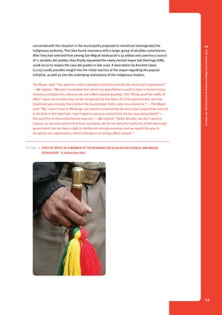 3 Gold mining in San Miguel Ixtahuacán and Sipacapa, San Marcos 
56 
concerned with the situation in the municipality proposed to reinstitute (reinvigorate) the 
indigenous authority. This idea found resonance with a larger group of alcaldes comunitarios. 
After they had selected from among San Miguel Ixtahuacán’s 59 aldeas and caseríos a council 
of 11 alcaldes del pueblo, they finally requested the newly elected mayor Joel Domingo (UNE, 
2008-2012) to reopen the casa del pueblo in late 2007. A description by Anicetto López 
(11/03/2008) provides insight into the initial reaction of the mayor regarding the popular 
initiative, as well as into the underlying motivations of the indigenous leaders. 
The Mayor said: “You want to create a parallel institution outside the municipal corporation?” 
— We replied: “We want to validate that which our grandfathers used to have in former times, 
merely to validate this, because we are a Mam people (pueblo). The ‘lifting up of the staffs of 
office’ (varas de mando) may not be recognized by the (laws of) of the government, but this 
(tradition) was already there before the Guatemalan State came into existence.” — The Mayor 
said: “No, I won’t have it! Meetings can only be convened by the municipal corporation and are 
to be held in the town hall; I don’t want to see you around here (in the casa del pueblo)!” — 
(He said this in that authoritarian manner.) — We replied: “Señor Alcalde, we don’t want to 
impose us, we only want to find back ourselves; we do not deny the authority of the municipal 
government, but we have a right to deliberate among ourselves and we would like you to 
recognize our organization, which belongs to us being a Mam people.” 
Picture 14. Staff of office of a member of the resurrected Alcaldía del Pueblo, San Miguel 
Ixtahuacán - © Andrea Boccalini 
 