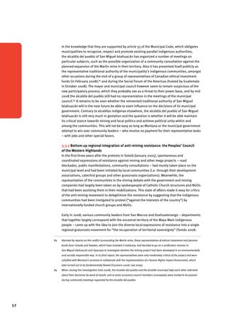 57 
In the knowledge that they are supported by article 55 of the Municipal Code, which obligates 
municipalities to recognize, respect and promote existing parallel indigenous authorities, 
the alcaldía del pueblo of San Miguel Ixtahuacán has organized a number of meetings on 
particular subjects, such as the possible organization of a community consultation against the 
planned expansion of the Marlin mine in their territory. Also it has presented itself publicly as 
the representative traditional authority of the municipality’s indigenous communities, amongst 
other occasions during the visit of a group of representatives of Canadian ethical investment 
funds (in February 2008),83 and during the Social Forum of the Americas (hosted by Guatemala 
in October 2008). The mayor and municipal council however seem to remain suspicious of the 
new participatory process, which they probably see as a threat to their power base, and by mid 
2008 the alcaldía del pueblo still had no representation in the meetings of the municipal 
council.84 It remains to be seen whether the reinvented traditional authority of San Miguel 
Ixtahuacán will in the near future be able to exert influence on the decisions of its municipal 
government. Contrary to alcaldías indígenas elsewhere, the alcaldía del pueblo of San Miguel 
Ixtahuacán is still very much in gestation and the question is whether it will be able maintain 
its critical stance towards mining and local politics and achieve political unity within and 
among the communities. This will not be easy as long as Montana or the municipal government 
attempt to win over community leaders – who receive no payment for their representative tasks 
– with jobs and other special favors. 
3.3.5 Bottom-up regional integration of anti-mining resistance: the Peoples’ Council 
of the Western Highlands 
In the first three years after the protests in Sololá (January 2005), spontaneous and 
coordinated expressions of resistance against mining and other mega projects – road 
blockades, public manifestations, community consultations – had mostly taken place on the 
municipal level and had been initiated by local communities (i.e. through their development 
associations, catechist groups and other grassroots organizations). Meanwhile, the 
representation of the communities in the mining debate with the government and mining 
companies had largely been taken on by spokespeople of Catholic Church structures and NGOs 
that had been assisting them in their mobilizations. This state of affairs made it easy for critics 
of the anti-mining movement to delegitimize the resistance by suggesting that the indigenous 
communities had been instigated to protest (“against the interests of the country”) by 
internationally funded church groups and NGOs. 
Early in 2008, various community leaders from San Marcos and Huehuetenango – departments 
that together largely correspond with the ancestral territory of the Maya Mam indigenous 
people – came up with the idea to join the diverse local expressions of resistance into a single 
regional grassroots movement for “the recuperation of territorial sovereignty” (Tomás 2008: 
83 Alarmed by reports on the conflict surrounding the Marlin mine, these representatives of ethical investment and pension 
funds from Canada and Sweden, which have invested in Goldcorp, had decided to go on a verification mission in 
San Miguel Ixtahuacán and Sipacapa to investigate whether the mining project had been developed in an environmentally 
and socially responsible way. In its final report, the representatives were only moderately critical of the project and were 
satisfied with Montana’s promise to collaborate with the implementation of a Human Rights Impact Assessment, which 
later turned out to be fundamentally flawed (Coumans 2008; Law 2009). 
84 When closing this investigation (mid 2008), the alcaldía del pueblo and the alcaldía municipal kept each other informed 
about their decisions by word of mouth, and at some occasions council members (consejales) were invited to be present 
during community meetings organized by the alcaldia del pueblo. 
 