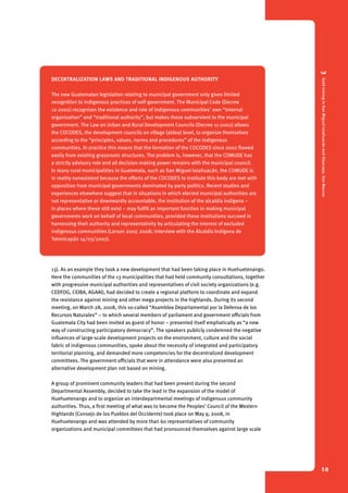 3 Gold mining in San Miguel Ixtahuacán and Sipacapa, San Marcos 
58 
Decentra lization laws and traditional indigenous authority 
The new Guatemalan legislation relating to municipal government only gives limited 
recognition to indigenous practices of self-government. The Municipal Code (Decree 
12-2002) recognizes the existence and role of indigenous communities’ own “internal 
organization” and “traditional authority”, but makes these subservient to the municipal 
government. The Law on Urban and Rural Development Councils (Decree 11-2002) allows 
the COCODES, the development councils on village (aldea) level, to organize themselves 
according to the “principles, values, norms and procedures” of the indigenous 
communities. In practice this means that the formation of the COCODES since 2002 flowed 
easily from existing grassroots structures. The problem is, however, that the COMUDE has 
a strictly advisory role and all decision-making power remains with the municipal council. 
In many rural municipalities in Guatemala, such as San Miguel Ixtahuacán, the COMUDE is 
in reality nonexistent because the efforts of the COCODES to institute this body are met with 
opposition from municipal governments dominated by party politics. Recent studies and 
experiences elsewhere suggest that in situations in which elected municipal authorities are 
not representative or downwardly accountable, the institution of the alcaldía indígena – 
in places where these still exist – may fulfill an important function in making municipal 
governments work on behalf of local communities, provided these institutions succeed in 
harnessing their authority and representativity by articulating the interest of excluded 
indigenous communities (Larson 2007, 2008; interview with the Alcaldía Indígena de 
Totonicapán 14/03/2007). 
13). As an example they took a new development that had been taking place in Huehuetenango. 
Here the communities of the 13 municipalities that had held community consultations, together 
with progressive municipal authorities and representatives of civil society organizations (e.g. 
CEDFOG, CEIBA, AGAAI), had decided to create a regional platform to coordinate and expand 
the resistance against mining and other mega projects in the highlands. During its second 
meeting, on March 28, 2008, this so-called “Asamblea Departamental por la Defensa de los 
Recursos Naturales” – to which several members of parliament and government officials from 
Guatemala City had been invited as guest of honor – presented itself emphatically as “a new 
way of constructing participatory democracy”. The speakers publicly condemned the negative 
influences of large-scale development projects on the environment, culture and the social 
fabric of indigenous communities, spoke about the necessity of integrated and participatory 
territorial planning, and demanded more competencies for the decentralized development 
committees. The government officials that were in attendance were also presented an 
alternative development plan not based on mining. 
A group of prominent community leaders that had been present during the second 
Departmental Assembly, decided to take the lead in the expansion of the model of 
Huehuetenango and to organize an interdepartmental meetings of indigenous community 
authorities. Thus, a first meeting of what was to become the Peoples’ Council of the Western 
Highlands (Consejo de los Pueblos del Occidente) took place on May 9, 2008, in 
Huehuetenango and was attended by more than 60 representatives of community 
organizations and municipal committees that had pronounced themselves against large scale 
 