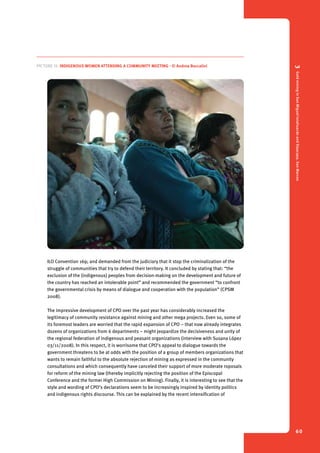 3 Gold mining in San Miguel Ixtahuacán and Sipacapa, San Marcos 
60 
Picture 15. Indigenous women attending a community meeting - © Andrea Boccalini 
ILO Convention 169; and demanded from the judiciary that it stop the criminalization of the 
struggle of communities that try to defend their territory. It concluded by stating that: “the 
exclusion of the (indigenous) peoples from decision-making on the development and future of 
the country has reached an intolerable point” and recommended the government “to confront 
the governmental crisis by means of dialogue and cooperation with the population” (CPSM 
2008). 
The impressive development of CPO over the past year has considerably increased the 
legitimacy of community resistance against mining and other mega projects. Even so, some of 
its foremost leaders are worried that the rapid expansion of CPO – that now already integrates 
dozens of organizations from 6 departments – might jeopardize the decisiveness and unity of 
the regional federation of indigenous and peasant organizations (interview with Susana López 
03/11/2008). In this respect, it is worrisome that CPO’s appeal to dialogue towards the 
government threatens to be at odds with the position of a group of members organizations that 
wants to remain faithful to the absolute rejection of mining as expressed in the community 
consultations and which consequently have canceled their support of more moderate roposals 
for reform of the mining law (thereby implicitly rejecting the position of the Episcopal 
Conference and the former High Commission on Mining). Finally, it is interesting to see that the 
style and wording of CPO’s declarations seem to be increasingly inspired by identity politics 
and indigenous rights discourse. This can be explained by the recent intensification of 
 