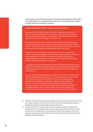 61 
relations between CPO and the Coordinación de Convergencia Maya Waqib’ Kej (CPO 2008b).85 
It is doubtful whether this outward presentation reflects an increasing awareness of identity 
and rights within the communities it represents.86 
Affirming indigenous peoples’ claims to collective rights 
A good example of CPO being influenced by the wider indigenous movement in Latin 
America and a striking formulation of a proposal for an alternative, anti-neoliberal and 
multicultural model of development, was articulated in a full-page declaration that CPO 
published in various national newspapers in October 2008. 
We propose to collectively build a people’s project for integral development with equity, 
diverse and plurinational in character, that strengthens our own collective forms of “good 
living” (i.e. the good way of life)86 in which no culture dominates; that is to say, to construct 
harmonious forms of coexistence that defend Mother Nature. (CPO 2008b) 
Despite CPO’s invitation to dialogue towards the government, the administration of 
President Colom and the indigenous communities have not yet entered into a constructive 
mutual engagement. On the contrary, on January 10, 2009, the CPO assembly in 
Huehuetenango issued a statement in which the “weak” Guatemalan State was boldly 
declared “bankrupt and obsolete” since it would be: 
...incapable to comply with its constitutional mandate to look after the common good of the 
mayority of the population” (CPO 2009: 2) and because “most public policies implemented 
by subsequent elected governments go against the individual and collective rights of our 
peoples. (ibid.: 3) 
The same statement unilaterally declares the results of the community consultations to be 
legally binding, regardless of the decision of the Constitutional Court (or, of that matter, 
of the Inter-American Court of Human Rights) “because they are ancestral legal 
mechanisms for the affirmation of processes of collective decision-making”, and 
announces “the reinstitution of Maya Law in the whole of (indigenous) territory”. 
The document, which in Guatemala can be considered as one of the first affirmations 
of indigenous peoples’ claims to collective rights, finally declares all national and 
transnational commercial enterprises as “unwelcome in indigenous territory” (ibid.: 2). 
85 Waqib’ Kej is a Guatemalan indigenous and peasant organization that since 2003 has worked to “promote the articulation 
of the struggles of indigenous communities” and aims to achieve “organizational strengthening that is based on the 
philosophy and cosmogony of the (greater) Maya people” (www.waqib-kej.org). 
86 The concept of “buen vivir” is an expression of the Latin American indigenous philosophy on development which 
principally rejects the “commoditization” of nature and wants to replace (neoliberal) development based on individual 
self-enrichment and accumulation with a form of development that is based on solidarity between communities and 
peoples and a sustainable relationship with “Mother Earth” (See, amongst others, Burch, Tamayo & Corral 2008; www. 
villageearth.org; www.movimientos.org). 
 