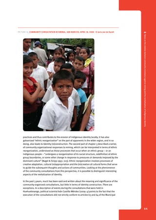 4 Notes on the relation between community resistance against mining and the revitalization of indigenous identity 
64 
Picture 16. Community consultation in Sibinal, San Marcos, April 18, 2008 - © Joris van de Sandt 
practices and thus contributes to the erosion of indigenous identity locally, it has also 
galvanized “ethnic reorganization” on the part of opponents in the wider region, and in so 
doing, also leads to identity (re)construction. The second part of chapter 3 described a series 
of community organizational responses to mining, which can be interpreted in terms of ethnic 
reorganization, understood as those processes that occur when an ethnic group – or an 
indigenous people – “undergoes a reorganization of its social structure, redefinition of ethnic 
group boundaries, or some other change in response to pressures or demands imposed by the 
dominant culture” (Nagel & Snipp 1993: 203). Ethnic reorganization involves processes of 
creative adaptation, cultural (re)appropriation and the (re)creation of cultural forms that serve 
to guide the subsequent thoughts and actions of communities. Looking at the phenomenon 
of the community consultations from this perspective, it is possible to distinguish interesting 
aspects of the revitalization of identity. 
In the past 3 years, much has been said and written about the meaning and significance of the 
community-organized consultations, but little in terms of identity construction. There are 
exceptions. In a description of events during the consultations that were held in 
Huehuetenango, political scientist Iván Castillo Méndez (2009: 4) points to the fact that the 
execution of the consultations did not strictly conform to articles 63 and 64 of the Municipal 
 