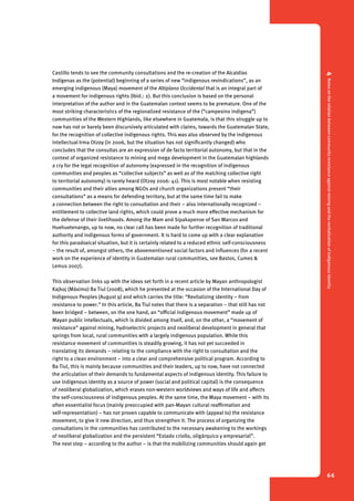 4 Notes on the relation between community resistance against mining and the revitalization of indigenous identity 
66 
Castillo tends to see the community consultations and the re-creation of the Alcaldías 
Indígenas as the (potential) beginning of a series of new “indigenous revindications”, as an 
emerging indigenous (Maya) movement of the Altiplano Occidental that is an integral part of 
a movement for indigenous rights (Ibid.: 2). But this conclusion is based on the personal 
interpretation of the author and in the Guatemalan context seems to be premature. One of the 
most striking characteristics of the regionalized resistance of the (“campesino indigena”) 
communities of the Western Highlands, like elsewhere in Guatemala, is that this struggle up to 
now has not or barely been discursively articulated with claims, towards the Guatemalan State, 
for the recognition of collective indigenous rights. This was also observed by the indigenous 
intellectual Irma Otzoy (in 2006, but the situation has not significantly changed) who 
concludes that the consultas are an expression of de facto territorial autonomy, but that in the 
context of organized resistance to mining and mega development in the Guatemalan highlands 
a cry for the legal recognition of autonomy (expressed in the recognition of indigenous 
communities and peoples as “collective subjects” as well as of the matching collective right 
to territorial autonomy) is rarely heard (Otzoy 2006: 41). This is most notable when resisting 
communities and their allies among NGOs and church organizations present “their 
consultations” as a means for defending territory, but at the same time fail to make 
a connection between the right to consultation and their – also internationally recognized – 
entitlement to collective land rights, which could prove a much more effective mechanism for 
the defense of their livelihoods. Among the Mam and Sipakapense of San Marcos and 
Huehuetenango, up to now, no clear call has been made for further recognition of traditional 
authority and indigenous forms of government. It is hard to come up with a clear explanation 
for this paradoxical situation, but it is certainly related to a reduced ethnic self-consciousness 
– the result of, amongst others, the abovementioned social factors and influences (for a recent 
work on the experience of identity in Guatemalan rural communities, see Bastos, Cumes & 
Lemus 2007). 
This observation links up with the ideas set forth in a recent article by Mayan anthropologist 
Kajkoj (Máximo) Ba Tiul (2008), which he presented at the occasion of the International Day of 
Indigenous Peoples (August 9) and which carries the title: “Revitalizing identity – from 
resistance to power.” In this article, Ba Tiul notes that there is a separation – that still has not 
been bridged – between, on the one hand, an “official indigenous movement” made up of 
Mayan public intellectuals, which is divided among itself, and, on the other, a “movement of 
resistance” against mining, hydroelectric projects and neoliberal development in general that 
springs from local, rural communities with a largely indigenous population. While this 
resistance movement of communities is steadily growing, it has not yet succeeded in 
translating its demands – relating to the compliance with the right to consultation and the 
right to a clean environment – into a clear and comprehensive political program. According to 
Ba Tiul, this is mainly because communities and their leaders, up to now, have not connected 
the articulation of their demands to fundamental aspects of indigenous identity. This failure to 
use indigenous identity as a source of power (social and political capital) is the consequence 
of neoliberal globalization, which erases non-western worldviews and ways of life and affects 
the self-consciousness of indigenous peoples. At the same time, the Maya movement – with its 
often essentialist focus (mainly preoccupied with pan-Mayan cultural reaffirmation and 
self-representation) – has not proven capable to communicate with (appeal to) the resistance 
movement, to give it new direction, and thus strengthen it. The process of organizing the 
consultations in the communities has contributed to the necessary awakening to the workings 
of neoliberal globalization and the persistent “Estado criollo, oligárquico y empresarial”. 
The next step – according to the author – is that the mobilizing communities should again get 
 