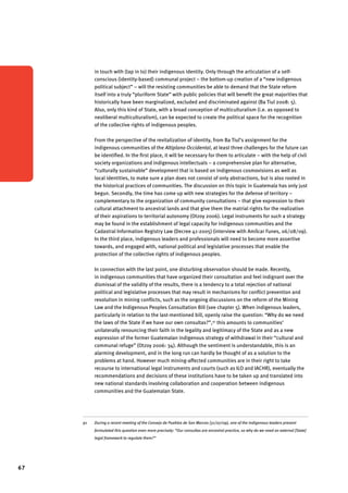 67 
in touch with (tap in to) their indigenous identity. Only through the articulation of a self-conscious 
(identity-based) communal project – the bottom-up creation of a “new indigenous 
political subject” – will the resisting communities be able to demand that the State reform 
itself into a truly “pluriform State” with public policies that will benefit the great majorities that 
historically have been marginalized, excluded and discriminated against (Ba Tiul 2008: 5). 
Also, only this kind of State, with a broad conception of multiculturalism (i.e. as opposed to 
neoliberal multiculturalism), can be expected to create the political space for the recognition 
of the collective rights of indigenous peoples. 
From the perspective of the revitalization of identity, from Ba Tiul’s assignment for the 
indigenous communities of the Altiplano Occidental, at least three challenges for the future can 
be identified. In the first place, it will be necessary for them to articulate – with the help of civil 
society organizations and indigenous intellectuals – a comprehensive plan for alternative, 
“culturally sustainable” development that is based on indigenous cosmovisions as well as 
local identities, to make sure a plan does not consist of only abstractions, but is also rooted in 
the historical practices of communities. The discussion on this topic in Guatemala has only just 
begun. Secondly, the time has come up with new strategies for the defense of territory – 
complementary to the organization of community consultations – that give expression to their 
cultural attachment to ancestral lands and that give them the matrial rights for the realization 
of their aspirations to territorial autonomy (Otzoy 2006). Legal instruments for such a strategy 
may be found in the establishment of legal capacity for indigenous communities and the 
Cadastral Information Registry Law (Decree 41-2005) (interview with Amílcar Funes, 06/08/09). 
In the third place, indigenous leaders and professionals will need to become more assertive 
towards, and engaged with, national political and legislative processes that enable the 
protection of the collective rights of indigenous peoples. 
In connection with the last point, one disturbing observation should be made. Recently, 
in indigenous communities that have organized their consultation and feel indignant over the 
dismissal of the validity of the results, there is a tendency to a total rejection of national 
political and legislative processes that may result in mechanisms for conflict prevention and 
resolution in mining conflicts, such as the ongoing discussions on the reform of the Mining 
Law and the Indigenous Peoples Consultation Bill (see chapter 5). When indigenous leaders, 
particularly in relation to the last-mentioned bill, openly raise the question: “Why do we need 
the laws of the State if we have our own consultas?”,91 this amounts to communities’ 
unilaterally renouncing their faith in the legality and legitimacy of the State and as a new 
expression of the former Guatemalan indigenous strategy of withdrawal in their “cultural and 
communal refuge” (Otzoy 2006: 34). Although the sentiment is understandable, this is an 
alarming development, and in the long run can hardly be thought of as a solution to the 
problems at hand. However much mining-affected communities are in their right to take 
recourse to international legal instruments and courts (such as ILO and IACHR), eventually the 
recommendations and decisions of these institutions have to be taken up and translated into 
new national standards involving collaboration and cooperation between indigenous 
communities and the Guatemalan State. 
91 During a recent meeting of the Consejo de Pueblos de San Marcos (31/07/09), one of the indigenous leaders present 
formulated this question even more precisely: “Our consultas are ancestral practice, so why do we need an external [State] 
legal framework to regulate them?” 
 