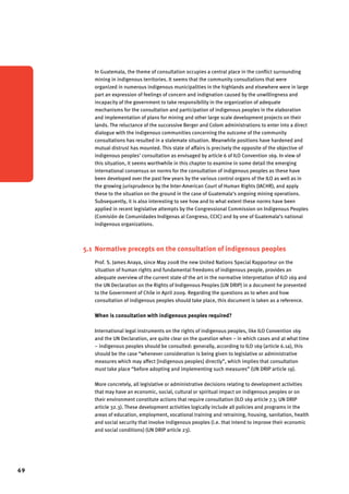 69 
In Guatemala, the theme of consultation occupies a central place in the conflict surrounding 
mining in indigenous territories. It seems that the community consultations that were 
organized in numerous indigenous municipalities in the highlands and elsewhere were in large 
part an expression of feelings of concern and indignation caused by the unwillingness and 
incapacity of the government to take responsibility in the organization of adequate 
mechanisms for the consultation and participation of indigenous peoples in the elaboration 
and implementation of plans for mining and other large scale development projects on their 
lands. The reluctance of the successive Berger and Colom administrations to enter into a direct 
dialogue with the indigenous communities concerning the outcome of the community 
consultations has resulted in a stalemate situation. Meanwhile positions have hardened and 
mutual distrust has mounted. This state of affairs is precisely the opposite of the objective of 
indigenous peoples’ consultation as envisaged by article 6 of ILO Convention 169. In view of 
this situation, it seems worthwhile in this chapter to examine in some detail the emerging 
international consensus on norms for the consultation of indigenous peoples as these have 
been developed over the past few years by the various control organs of the ILO as well as in 
the growing jurisprudence by the Inter-American Court of Human Rights (IACHR), and apply 
these to the situation on the ground in the case of Guatemala’s ongoing mining operations. 
Subsequently, it is also interesting to see how and to what extent these norms have been 
applied in recent legislative attempts by the Congressional Commission on Indigenous Peoples 
(Comisión de Comunidades Indígenas al Congreso, CCIC) and by one of Guatemala’s national 
indigenous organizations. 
5.1 Normative precepts on the consultation of indigenous peoples 
Prof. S. James Anaya, since May 2008 the new United Nations Special Rapporteur on the 
situation of human rights and fundamental freedoms of indigenous people, provides an 
adequate overview of the current state of the art in the normative interpretation of ILO 169 and 
the UN Declaration on the Rights of Indigenous Peoples (UN DRIP) in a document he presented 
to the Government of Chile in April 2009. Regarding the questions as to when and how 
consultation of indigenous peoples should take place, this document is taken as a reference. 
When is consultation with indigenous peoples required? 
International legal instruments on the rights of indigenous peoples, like ILO Convention 169 
and the UN Declaration, are quite clear on the question when – in which cases and at what time 
– indigenous peoples should be consulted: generally, according to ILO 169 (article 6.1a), this 
should be the case “whenever consideration is being given to legislative or administrative 
measures which may affect [indigenous peoples] directly”, which implies that consultation 
must take place “before adopting and implementing such measures” (UN DRIP article 19). 
More concretely, all legislative or administrative decisions relating to development activities 
that may have an economic, social, cultural or spiritual impact on indigenous peoples or on 
their environment constitute actions that require consultation (ILO 169 article 7.3; UN DRIP 
article 32.3). These development activities logically include all policies and programs in the 
areas of education, employment, vocational training and retraining, housing, sanitation, health 
and social security that involve indigenous peoples (i.e. that intend to improve their economic 
and social conditions) (UN DRIP article 23). 
 